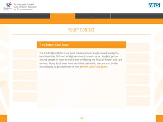 16
Technology Enabled
Care Services Resource
for Commissioners
NHS and Adult Social Care
Outcomes Frameworks
New models of primary care
Urgent and Emergency
Care Review
7-Day Service
The NHS Five Year Forward View
The Care Act
Personal health budgets
The Better Care Fund
Personalisation of care
Health and social
care integration
Personalised Health and
Care 2020
The Better Care Fund
The £3.8 billion Better Care Fund creates a local, single pooled budget to
incentivise the NHS and local government to work more closely together
around people in order to make their wellbeing the focus of health and care
services. Many local areas have identified telehealth, telecare and similar
technologies as key elements of their Better Care Fund plans.
POLICY CONTEXT
HOME INTRODUCTION WHY? HOW? RESOURCES
FOREWORD AUDIENCE AND PURPOSE POLICY CONTEXTPOLICY CONTEXT
 