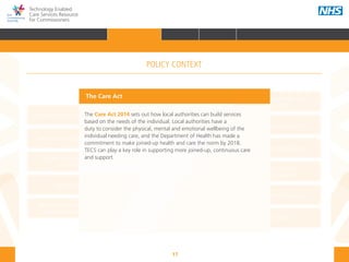 17
Technology Enabled
Care Services Resource
for Commissioners
NHS and Adult Social Care
Outcomes Frameworks
New models of primary care
Urgent and Emergency
Care Review
7-Day Service
The NHS Five Year Forward View
The Care Act
Personal health budgets
The Better Care Fund
Personalisation of care
Health and social
care integration
Personalised Health and
Care 2020
The Care Act 2014 sets out how local authorities can build services
based on the needs of the individual. Local authorities have a
duty to consider the physical, mental and emotional wellbeing of the
individual needing care, and the Department of Health has made a
commitment to make joined-up health and care the norm by 2018.
TECS can play a key role in supporting more joined-up, continuous care
and support.
The Care Act
POLICY CONTEXT
HOME INTRODUCTION WHY? HOW? RESOURCES
FOREWORD AUDIENCE AND PURPOSE POLICY CONTEXTPOLICY CONTEXT
 