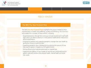 18
Technology Enabled
Care Services Resource
for Commissioners
NHS and Adult Social Care
Outcomes Frameworks
New models of primary care
Urgent and Emergency
Care Review
7-Day Service
The NHS Five Year Forward View
The Care Act
Personal health budgets
The Better Care Fund
Personalisation of care
Health and social
care integration
Personalised Health and
Care 2020
The NHS Five Year Forward View highlights the actions needed to drive
improvements in health and wellbeing, quality and efficiency. TECS can be a
key enabler for a number of these actions, including:
•• Targeted prevention through the continuous remote monitoring of vital health 	
	 signs which can detect a downturn in the patient’s health before it becomes a 	
	 serious exacerbation.
•• 	Empowering patients and supporting people to manage their own health by 	
	 giving them access to real-time data.
•• Supporting people to stay in employment by reducing the amount of time 		
	 they need to spend in hospital or at GP appointments.
•• 	Driving efficiency by moderating demands on hospital care.
•• Supporting the delivery of new models of care that are coordinated around 		
	 patient need and combine their physical health, mental health and social 		
	 care needs.
The NHS Five Year Forward View
POLICY CONTEXT
HOME INTRODUCTION WHY? HOW? RESOURCES
FOREWORD AUDIENCE AND PURPOSE POLICY CONTEXTPOLICY CONTEXT
 