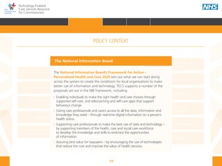 19
Technology Enabled
Care Services Resource
for Commissioners
NHS and Adult Social Care
Outcomes Frameworks
New models of primary care
Urgent and Emergency
Care Review
7-Day Service
The NHS Five Year Forward View
The Care Act
Personal health budgets
The Better Care Fund
Personalisation of care
Health and social
care integration
Personalised Health and
Care 2020
The National Information Board’s Framework for Action -
Personalised Health and Care 2020 sets out what we can start doing
across the system to create the conditions for local organisations to make
better use of information and technology. TECS supports a number of the
proposals set out in the NIB framework, including:
•• Enabling individuals to make the right health and care choices through 		
	 supported self-care, and telecoaching and self-care apps that support 			
	 behaviour change.
•• 	Giving care professionals and carers access to all the data, information and 		
	 knowledge they need – through real-time digital information on a person’s 		
		health status.
•• Supporting care professionals to make the best use of data and technology – 	
	 by supporting members of the health, care and social care workforce 			
	 to develop the knowledge and skills to embrace the opportunities 			
	 of information.
•• Assuring best value for taxpayers – by encouraging the use of technologies 		
	 that reduce the cost and improve the value of health services.
The National Information Board
POLICY CONTEXT
HOME INTRODUCTION WHY? HOW? RESOURCES
FOREWORD AUDIENCE AND PURPOSE POLICY CONTEXTPOLICY CONTEXT
 