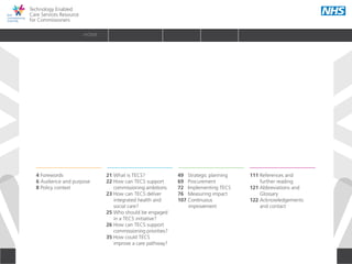 Technology Enabled
Care Services Resource
for Commissioners
2
HOME
4 Forewords 	
6 Audience and purpose 	
8 Policy context	
	
21 What is TECS?	
22 How can TECS support
	 commissioning ambitions	
23 How can TECS deliver
	 integrated health and
	 social care? 	
25 Who should be engaged
	 in a TECS initiative?	
26 How can TECS support
	 commissioning priorities?	
35 How could TECS
	 improve a care pathway?
49 Strategic planning 	
69 Procurement 	
72 Implementing TECS 	
76 Measuring impact 	
107 Continuous
improvement 	
111 References and
	 further reading 	
121 Abbreviations and
Glossary	
122 Acknowledgements
	 and contact	
INTRODUCTION WHY? HOW? RESOURCES
HOW DOES TECS RELATE TO THE
COMMISSIONING CYCLE?
INTRODUCTION WHY IS TECS RELEVANT TO
COMMISSIONERS?
WHAT RESOURCES SUPPORT
THE COMMISSIONING OF TECS?
 