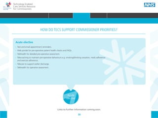 30
Technology Enabled
Care Services Resource
for Commissioners
Acute
elective
Acute elective
•• 	Text and email appointment reminders.
•• 	Web portals for pre-operative patient health checks and FAQs.
•• 	Telehealth for detailed pre-operative assessment.
•• 	Telecoaching to maintain pre-operative behaviours e.g. smoking/drinking cessation, meds adherence
	 and exercise adherence.
•• 	Telecare to support earlier discharge.
•• Telehealth for operative assessment.
HOW DO TECS SUPPORT COMMISSIONER PRIORITIES?
Links to further information coming soon.
HOME WHY?INTRODUCTION HOW? RESOURCES
WHAT IS TECS? COMMISSIONING AMBITIONS INTEGRATION STAKEHOLDER ENGAGEMENT COMMISSIONING PRIORITIES CARE PATHWAY
Urgent &
emergency
care
Long term
conditions
(LTCs)
Maternity
& children
Mental
health
ReablementCommunity
care
Primary
care
COMMISSIONING PRIORITIES
 