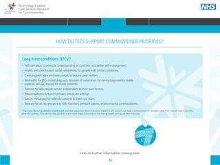 32
Technology Enabled
Care Services Resource
for Commissioners
Long term
conditions
(LTCs)
Long term conditions (LTCs)1
•• Self-care apps to promote understanding of condition and better self-management.
•• Health and care focused social networking for people with similar conditions.
•• Carer support apps and web portals to reduce carer burden.
•• Telehealth for LTCs (initial diagnosis, titration of medication for newly diagnosed/unstable
	 patients, annual reviews for stable patients).
•• Telecare to help people remain independent in their own homes.
•• Teleconsultation between primary and acute settings.
•• Secure messaging for selected patients to their care team.
•• Telecare for at-risk groups e.g. falls monitors, pendant alarms, environmental controls/alarms.
HOW DO TECS SUPPORT COMMISSIONER PRIORITIES?
1
The Long Term Conditions Dashboard provides population level indicators related to LTCs which can help commissioners to consider what their overall need is for LTCs,
what the quality of the service they provide is and what impact this has on the overall health and social care economy.
Links to further information coming soon.
HOME WHY?INTRODUCTION HOW? RESOURCES
WHAT IS TECS? COMMISSIONING AMBITIONS INTEGRATION STAKEHOLDER ENGAGEMENT COMMISSIONING PRIORITIES CARE PATHWAY
Urgent &
emergency
care
Maternity
& children
Mental
health
Acute
electiveReablementCommunity
care
Primary
care
COMMISSIONING PRIORITIES
 