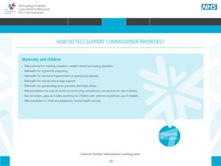 33
Technology Enabled
Care Services Resource
for Commissioners
Maternity and children
•• 	Telecoaching for smoking cessation, weight control and eating disorders.
•• 	Telehealth for higher-risk pregnancy.
•• 	Telehealth for control of hypertension or gestational diabetes.
•• 	Telehealth for natural miscarriage support.
•• 	Telehealth for gynaecology post-operative discharge advice.
•• 	Teleconsultation for ease of access to community and primary care services for new mothers.
•• 	Text reminders, apps and video coaching for children with asthma to promote use of inhalers.
•• Teleconsultation in child and adolescent mental health services.
HOW DO TECS SUPPORT COMMISSIONER PRIORITIES?
Maternity
& children
Links to further information coming soon.
HOME WHY?INTRODUCTION HOW? RESOURCES
WHAT IS TECS? COMMISSIONING AMBITIONS INTEGRATION STAKEHOLDER ENGAGEMENT COMMISSIONING PRIORITIES CARE PATHWAY
Urgent &
emergency
care
Long term
conditions
(LTCs)
Mental
health
Acute
electiveReablementCommunity
care
Primary
care
COMMISSIONING PRIORITIES
 