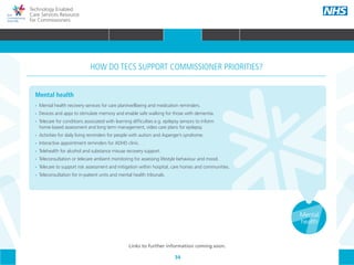 34
Technology Enabled
Care Services Resource
for Commissioners
Mental
health
Mental health
•• 	Mental health recovery services for care plan/wellbeing and medication reminders.
•• 	Devices and apps to stimulate memory and enable safe walking for those with dementia.
•• 	Telecare for conditions associated with learning difficulties e.g. epilepsy sensors to inform
	 home-based assessment and long term management, video care plans for epilepsy.
•• 	Activities for daily living reminders for people with autism and Asperger’s syndrome.
•• 	Interactive appointment reminders for ADHD clinic.
•• 	Telehealth for alcohol and substance misuse recovery support.
•• 	Teleconsultation or telecare ambient monitoring for assessing lifestyle behaviour and mood.
•• 	Telecare to support risk assessment and mitigation within hospital, care homes and communities.
•• Teleconsultation for in-patient units and mental health tribunals.
HOW DO TECS SUPPORT COMMISSIONER PRIORITIES?
Links to further information coming soon.
HOME WHY?INTRODUCTION HOW? RESOURCES
WHAT IS TECS? COMMISSIONING AMBITIONS INTEGRATION STAKEHOLDER ENGAGEMENT COMMISSIONING PRIORITIES CARE PATHWAY
Long term
conditions
(LTCs)
Maternity
& children
Acute
electiveReablementCommunity
care
Primary
care
Urgent &
emergency
care
COMMISSIONING PRIORITIES
 