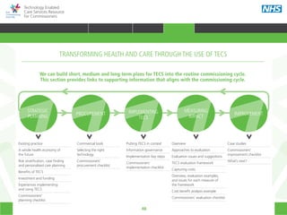 48
Technology Enabled
Care Services Resource
for Commissioners
Overview
Approaches to evaluation
Evaluation issues and suggestions
TECS evaluation framework
Capturing costs
Overview, evaluation examples,
and issues for each measure of
the framework
Cost benefit analysis example
Commissioners’ evaluation checklist
We can build short, medium and long term plans for TECS into the routine commissioning cycle.
This section provides links to supporting information that aligns with the commissioning cycle.
STRATEGIC
PLANNING
PROCUREMENT IMPLEMENTING
TECS
MEASURING
IMPACT
IMPROVEMENT
Existing practice
A whole health economy of
the future
Risk stratification, case finding
and personalised care planning
Benefits of TECS
Investment and funding
Experiences implementing
and using TECS
Commissioners’
planning checklist
Commercial tools
Selecting the right
technology
Commissioners’
procurement checklist
Case studies
Commissioners’
improvement checklist
What’s next?
Putting TECS in context
Information governance
Implementation key steps
Commissioners’
implementation checklist
TRANSFORMING HEALTH AND CARE THROUGH THE USE OF TECS
HOME WHY?INTRODUCTION HOW? RESOURCES
TRANSFORMING HEALTH & CARE STRATEGIC PLANNING PROCUREMENT IMPLEMENTING TECS MEASURING IMPACT CONTINUOUS IMPROVEMENTTRANSFORMING HEALTH & CARE
 