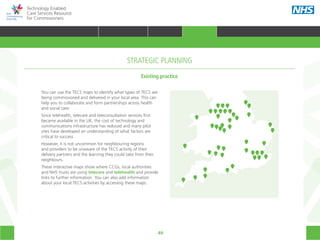 49
Technology Enabled
Care Services Resource
for Commissioners
You can use the TECS maps to identify what types of TECS are
being commissioned and delivered in your local area. This can
help you to collaborate and form partnerships across health
and social care.
Since telehealth, telecare and teleconsultation services first
became available in the UK, the cost of technology and
communications infrastructure has reduced and many pilot
sites have developed an understanding of what factors are
critical to success.
However, it is not uncommon for neighbouring regions
and providers to be unaware of the TECS activity of their
delivery partners and the learning they could take from their
neighbours.
These interactive maps show where CCGs, local authorities
and NHS trusts are using telecare and telehealth and provide
links to further information. You can also add information
about your local TECS activities by accessing these maps.
Existing practice
STRATEGIC PLANNING
HOME WHY?INTRODUCTION HOW? RESOURCES
TRANSFORMING HEALTH & CARE STRATEGIC PLANNING PROCUREMENT IMPLEMENTING TECS MEASURING IMPACT CONTINUOUS IMPROVEMENTSTRATEGIC PLANNING
 