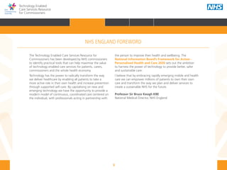 5
Technology Enabled
Care Services Resource
for Commissioners
NHS ENGLAND FOREWORD
The Technology Enabled Care Services Resource for
Commissioners has been developed by NHS commissioners
to identify practical tools that can help maximise the value
of technology enabled care services for patients, carers,
commissioners and the whole health economy.
Technology has the power to radically transform the way
we deliver healthcare by enabling all patients to take a
more active role in their own health and increase prevention
through supported self-care. By capitalising on new and
emerging technology we have the opportunity to provide a
modern model of continuous, coordinated care centered on
the individual, with professionals acting in partnership with
the person to improve their health and wellbeing. The
National Information Board’s Framework for Action -
Personalised Health and Care 2020 sets out the ambition
to harness the power of technology to provide better, safer
and sustainable care.
I believe that by embracing rapidly emerging mobile and health
care we can empower millions of patients to own their own
care and transform the way we plan and deliver services to
create a sustainable NHS for the future.
Professor Sir Bruce Keogh KBE 			
National Medical Director, NHS England
HOME INTRODUCTION WHY? HOW? RESOURCES
FOREWORD AUDIENCE AND PURPOSE POLICY CONTEXTFOREWORD
 