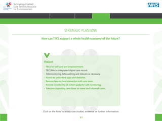 51
Technology Enabled
Care Services Resource
for Commissioners
Prison
Health
Mental
health
Social care
Patient
CommissionerAcute care
Primary
care
Community
care
Emergency
care
Patient
•• TECS for self-care and empowerment.
•• TECS link to integrated digital care record.
•• Telemonitoring, telecoaching and telecare as necessary.
•• Access to prescribed apps and websites.
•• Remote face-to-face interaction with care team.
•• Remote monitoring of certain patients’ self-monitoring.
•• Telecare supporting care closer to home and informal carers.
How can TECS support a whole health economy of the future?
STRATEGIC PLANNING
Click on the links to access case studies, evidence or further information.
TRANSFORMING HEALTH & CARE STRATEGIC PLANNING PROCUREMENT IMPLEMENTING TECS MEASURING IMPACT CONTINUOUS IMPROVEMENT
HOME WHY?INTRODUCTION HOW? RESOURCES
STRATEGIC PLANNING
 