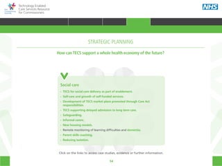 54
Technology Enabled
Care Services Resource
for Commissioners
Prison
Health
Mental
health
Social care
Patient
CommissionerAcute care
Primary
care
Community
care
Emergency
care
Social care
•• TECS for social care delivery as part of enablement.
•• Self-care and growth of self-funded services.
•• Development of TECS market place promoted through Care Act 		
	responsibilities.
•• TECS supporting delayed admission to long term care.
•• Safeguarding.
•• Informal carers.
•• New housing models.
•• Remote monitoring of learning difficulties and dementia.
•• Parent skills coaching.
•• Reducing isolation.
STRATEGIC PLANNING
How can TECS support a whole health economy of the future?
Click on the links to access case studies, evidence or further information.
TRANSFORMING HEALTH & CARE STRATEGIC PLANNING PROCUREMENT IMPLEMENTING TECS MEASURING IMPACT CONTINUOUS IMPROVEMENT
HOME WHY?INTRODUCTION HOW? RESOURCES
STRATEGIC PLANNING
 