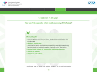 55
Technology Enabled
Care Services Resource
for Commissioners
Prison
Health
Mental
health
Social care
Patient
CommissionerAcute care
Primary
care
Community
care
Emergency
care
Mental health
•• Teleconsultation between care home, sheltered accommodation and
	 primary care.
•• Dementia memory aids.
•• Telehealth to record information on wellbeing and videoconferencing
	 between patient/therapist to support management of depression.
•• Remote online therapy for emotional or psychological distress.
•• Telecare for epilepsy.
•• Telecare for safe walking.
STRATEGIC PLANNING
How can TECS support a whole health economy of the future?
Click on the links to access case studies, evidence or further information.
TRANSFORMING HEALTH & CARE STRATEGIC PLANNING PROCUREMENT IMPLEMENTING TECS MEASURING IMPACT CONTINUOUS IMPROVEMENT
HOME WHY?INTRODUCTION HOW? RESOURCES
STRATEGIC PLANNING
 
