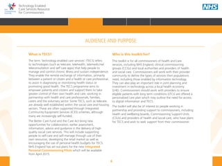 6
Technology Enabled
Care Services Resource
for Commissioners
AUDIENCE AND PURPOSE
What is TECS?
The term ‘technology enabled care services’ (TECS) refers
to technologies (such as telecare, telehealth, telemedicine/
teleconsultation and self care apps) that help people to
manage and control chronic illness and sustain independence.
They enable the remote exchange of information, primarily
between a patient or citizen and a health or care professional,
to assist in diagnosing or monitoring health status or
promoting good health. The TECS programme aims to
empower patients and citizens and support them to take
greater control of their own health and care, working in
partnership with health and care professionals, families,
carers and the voluntary sector. Some TECS, such as telecare,
are already well established within the social care and housing
sectors. These are often supported through Integrated
Community Equipment Services (ICES) schemes, although
many are increasingly self-funded.
The Better Care Fund and the Care Act bring new
opportunities for collaboration, earlier assessment,
information, advice and guidance in the delivery of high
quality social care services. This will include supporting
people to self-care and self-manage through use of their
own resources, developing the retail market as well as
encouraging the use of personal health budgets for TECS.
NHS England has set out plans for the new Integrated
Personal Commissioning Pilots which will be available
from April 2015.
Who is this toolkit for?
This toolkit is for all commissioners of health and care
services, including NHS England, clinical commissioning
groups (CCGs) and local authorities and providers of health
and social care. Commissioners will work with their provider
community to define the types of services their populations
need, including those enabled by information technology.
They can also play an important role in joint planning and
investment in technology across a local health economy
(LHE). Commissioners should work with providers to ensure
eligible patients with long term conditions (LTCs) are offered a
personalised care plan which may outline the need for access
to digital information and TECS. 
The toolkit will also be of interest to people working in
partnership and providing support to commissioners, including
health and wellbeing boards, Commissioning Support Units
(CSUs) and providers of health and social care, who have plans
for TECS and wish to seek support from their commissioner.
HOME INTRODUCTION WHY? HOW? RESOURCES
FOREWORD AUDIENCE AND PURPOSE POLICY CONTEXTAUDIENCE AND PURPOSE
 