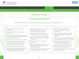 68
Technology Enabled
Care Services Resource
for Commissioners
Do we have a forum to discuss this e.g.
a TECS Board?
Do we know what the current provision
of TECS is?
Do we have clarity around the improvements
we want to achieve within the local/regional
health and social care economy?
Do we have an agreed vision for the service?
Do key stakeholders agree with a single
definition of success, and have those who
may be unconvinced been identified?
Do we understand what TECS can offer?
Do we have clarity around the benefits the
new service will deliver to patients, carers
and the health and social care system?
Have we considered how care pathways
could be redesigned to improve
coordination, quality or efficiency?
Have we set out how TECS will be
integrated into the end-to-end service?
Have clinicians and local clinical leaders
been consulted and involved throughout
the process?
Do we have clinical and managerial
leadership?
Who are the delivery partners in the care
pathway and what arrangements and
flexibilities are there?
Are there opportunities for mutual benefit/
cost sharing between organisations?
Have roles and responsibilities been
defined across all health and social
care partners?
Have we included providers in planning
where change is affecting work place
practices?
Have we conducted a readiness assessment?
Are all organisations ready for the change?
Have relevant standards been taken into
account when commissioning?
(e.g. TSA, BSI, EU standards, ISO2002)
Have we built in regular reviews of both
the service and the implementation?
Have information governance requirements
been taken into account?
This checklist can help you ensure that the right questions have been addressed when planning for TECS.
Commissioners’ planning checklist
STRATEGIC PLANNING
HOME WHY?INTRODUCTION HOW? RESOURCES
TRANSFORMING HEALTH & CARE STRATEGIC PLANNING PROCUREMENT IMPLEMENTING TECS MEASURING IMPACT CONTINUOUS IMPROVEMENTSTRATEGIC PLANNING
 