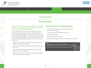 69
Technology Enabled
Care Services Resource
for Commissioners
Work on the TECS programme is relevant to a number
of other transformational programmes also focussed on
enabling greater digital engagement.
Closer collaboration and information sharing are key to
improving the quality and consistency of procurement of
TECS. The Integrated Digital Care Fund (IDCF) Commercial
Toolkit has been developed to support the Integrated Digital
Care Record (IDCR) strategy. It can support health and social
care professionals planning to procure TECS by providing a
service that:
•• collates existing best practice commercial and procurement
	 guidance and reference material;
•• makes useful information and documentation accessible and
	 easy to use;
•• improves cross-working and information sharing through
	 ‘peer assist’ tools and networks;
•• identifies gaps where new guidance is required and creates
	 the necessary commercial resources.
Click here to access the IDCF Toolkit. It is also available
on the interactive ICT Workspace on the Department of
Health Centre for Procurement Efficiency portal.
Commercial tools
PROCUREMENT
The IDCF Commercial Toolkit includes:
•• guidance for NHS organisations for complying with
	 procurement processes;
•• a standard contract (and guidance for use);
•• open-source solutions;
•• ePrescribing requirements; and
•• signposting to available buying vehicles relevant to the IDCR.
HOME WHY?INTRODUCTION HOW? RESOURCES
TRANSFORMING HEALTH & CARE STRATEGIC PLANNING PROCUREMENT IMPLEMENTING TECS MEASURING IMPACT CONTINUOUS IMPROVEMENTPROCUREMENT
 