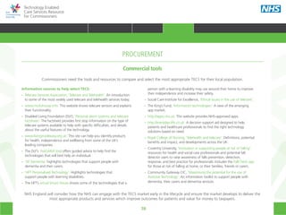 70
Technology Enabled
Care Services Resource
for Commissioners
Information sources to help select TECS: 
•• Telecare Services Association, ‘Telecare and Telehealth’: An introduction
	 to some of the most widely used telecare and telehealth services today.
•• www.mickshouse.info: This website shows telecare sensors and explains
	 their functionality.
•• Disabled Living Foundation (DLF), ‘Personal alarm systems and telecare
	factsheet’: The factsheet provides first stop information on the type of
	 telecare systems available to help with specific difficulties, and details
	 about the useful features of the technology.
•• www.livingmadeeasy.org.uk: This site can help you identify products
	 for health, independence and wellbeing from some of the UK’s
	 leading companies.
•• The DLF’s ‘AskSARA’ tool offers guided advice to help find the
	 technologies that will best help an individual.
•• ‘AT Dementia’ highlights technologies that support people with
	 dementia and their carers.
•• ‘HFT Personalised Technology’: Highlights technologies that
	 support people with learning disabilities.
•• The HFT’s virtual Smart House shows some of the technologies that a 		
												
PROCUREMENT
	 person with a learning disability may use around their home to improve
	 their independence and increase their safety.
•• Social Care Institute for Excellence, ‘Ethical issues in the use of telecare’.
•• The King’s Fund, ‘Information technologies’: A view of the emerging
	 app market.
•• http://apps.nhs.uk: This website provides NHS-approved apps.
•• http://everyday-life.co.uk: A decision support aid designed to help
	 patients and healthcare professionals to find the right technology
	 solutions based on need.
•• Royal College of Nursing, ‘Telehealth and telecare’: Definitions, potential
	 benefits and impact, and developments across the UK. 
•• Coventry University, ‘Innovation in supporting people at risk of falling’:
	 resources for health and social care professionals and potential fall
	 detector users to raise awareness of falls prevention, detection,
	 response, and best practice for professionals. Includes the FallCheck app
	 for those at risk of falling at home, or their families, friends or carers.
•• Community Gateway CIC, ‘Maximising the potential for the use of
	 Assistive Technology‘: An information toolkit to support people with
	 dementia, their carers and dementia services.
Commercial tools
Commissioners need the tools and resources to compare and select the most appropriate TECS for their local population.
NHS England will consider how the NHS can engage with the TECS market early in the lifecycle and ensure the market develops to deliver the
most appropriate products and services which improve outcomes for patients and value for money to taxpayers.
HOME WHY?INTRODUCTION HOW? RESOURCES
TRANSFORMING HEALTH & CARE STRATEGIC PLANNING PROCUREMENT IMPLEMENTING TECS MEASURING IMPACT CONTINUOUS IMPROVEMENTPROCUREMENT
 