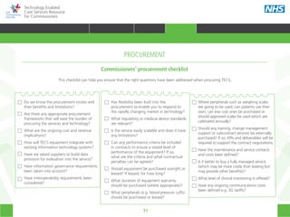 71
Technology Enabled
Care Services Resource
for Commissioners
Do we know the procurement routes and
their benefits and limitations?
Are there any appropriate procurement
frameworks that will ease the burden of
procuring the services and technology?
What are the ongoing cost and revenue
implications?
How will TECS equipment integrate with
existing information technology systems?
Have we asked suppliers to build data
provision for evaluation into the service?
Have information governance requirements
been taken into account?
Have interoperability requirements been
considered?
Has flexibility been built into the
procurement to enable you to respond to
the rapidly changing market in technology?
What regulatory or medical device standards
are relevant?
Is the service easily scalable and does it have
any limitations?
Can any performance criteria be included
in contracts to ensure a stated level of
performance of the equipment? If so,
what are the criteria and what contractual
penalties can be agreed?
Should equipment be purchased outright or
leased? If leased, for how long?
What duration of equipment warranty
should be purchased (where appropriate)?
What peripherals (e.g. blood pressure cuffs)
should be purchased or leased?
Where peripherals such as weighing scales
are going to be used, can patients use their
own, can low cost ones be purchased or
should approved scales be used which are
calibrated annually?
Should any training, change management
support or subcontract services be externally
purchased? If so, KPIs and deliverables will be
required to support the contract negotiations.
Have the maintenance and service contacts
and costs been defined?
Is it better to buy a fully managed service
(which may be more costly than leasing but
may provide other benefits)?
What level of clinical monitoring is offered?
Have any ongoing communications costs
been defined e.g. 3G tariffs?
This checklist can help you ensure that the right questions have been addressed when procuring TECS.
Commissioners’ procurement checklist
PROCUREMENT
HOME WHY?INTRODUCTION HOW? RESOURCES
TRANSFORMING HEALTH & CARE STRATEGIC PLANNING PROCUREMENT IMPLEMENTING TECS MEASURING IMPACT CONTINUOUS IMPROVEMENTPROCUREMENT
 