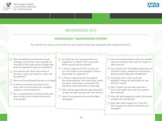75
Technology Enabled
Care Services Resource
for Commissioners
Who will develop and lead the change
strategy to ensure the correct people are
informed of the forthcoming changes and
drive the agenda through to completion?
How will we win hearts and minds of
clinicians, social care, patients, carers and
key partners?
What are the anticipated barriers to change?
Is there an overview document of the
vision that can be shared with managers,
suppliers, staff and patients?
Has a comprehensive communication plan
been written which details the benefits
to all parties?
Do staff have the necessary skills and
capabilities to deliver what is required?
What training will be required?
Is there a directory of TECS services for
our local health economy/region? Who is
responsible for updating it?
Is there an agreed process for patient
recruitment/referral: who does what, when,
and what information is provided? This
should be clearly defined and replicable.
Who will be responsible for gaining patient
consent for data sharing with new services?
Have clinical governance protocols been
developed?
How will implementation with each patient/
carer be reviewed? How will this impact on
other services?
Has a process for the baseline assessment of
a person’s needs, preferences and existing
assistive technology been established?
How does this fit with social care
eligibility? Where do self-funders fit into
the TECs model?
Has IT system functionality and how it
links to all health and social care systems
been defined?
How will technology be funded, distributed,
installed and maintained?
Have plans been agreed as to how the
TECS programme will be monitored and
managed?
Commissioners’ implementation checklist
IMPLEMENTING TECS
This checklist can help you ensure that the right questions have been addressed when implementing TECS.
HOME WHY?INTRODUCTION HOW? RESOURCES
TRANSFORMING HEALTH & CARE STRATEGIC PLANNING PROCUREMENT IMPLEMENTING TECS MEASURING IMPACT CONTINUOUS IMPROVEMENTIMPLEMENTING TECS
 