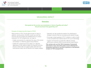 76
Technology Enabled
Care Services Resource
for Commissioners
How good are the services we commission in terms of quality and value?
How do we know how good they are?
MEASURING IMPACT
Purpose of measuring the impact of TECS
Measurement of TECS should demonstrate its value to
patients, commissioners, the NHS, social care, and the
economy. By encouraging the establishment of a robust
evaluation for TECS programmes, we hope to:
•• Enable commissioners to understand the value of the service
	 and whether it is delivering against local ambitions.
•• Enable TECS programmes to be scaled up or adjusted,
	 depending on their ability to deliver the required outcomes.
	 Access to robust data can support wider scale roll out as
	 local decision-makers see the benefits from regular analyses.
	 Evaluation can also provide the evidence for withdrawal or
	 changes to services that are not producing the desired change.
•• Encourage a broad appraisal of TECS initiatives in order to build
	 a more comprehensive evidence base for the use of technology.
•• Support commissioners to build data collection and key
	 performance indicators (KPIs) into procurement specifications.
This section sets out the TECS Evaluation Framework
and metrics, how and where data can be obtained for
evaluation and how to use this to perform a cost-benefit
analysis of TECS programmes.
Overview
HOME WHY?INTRODUCTION HOW? RESOURCES
TRANSFORMING HEALTH & CARE STRATEGIC PLANNING PROCUREMENT IMPLEMENTING TECS MEASURING IMPACT CONTINUOUS IMPROVEMENTMEASURING IMPACT
 