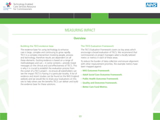 77
Technology Enabled
Care Services Resource
for Commissioners
Building the TECS evidence base
The evidence base for using technology to enhance
care is large, complex and continuing to grow rapidly.
TECS is a complex intervention involving people, process
and technology, therefore results are dependent on all
these elements. Existing evidence is based on a range of
methodologies and can – in some contexts – provide mixed
messages on the clinical and cost-effectiveness of TECS. This
is why it is crucial to establish the evaluation process from
the outset of a TECS project – to ensure all stakeholders can
see the impact TECS is having in a particular locality. A list of
evidence and recent studies can be found on the NHS England
website and we would like to share your evaluations on this
site to help others see the benefits TECS can deliver and build
the evidence base for these solutions.
The TECS Evaluation Framework
The TECS Evaluation Framework covers six key areas which
encourage a broad evaluation of TECS. We recommend that
commissioners or project managers select a locally tailored
metric or metrics in each of these areas.
To reduce the burden of data collection and ensure alignment
with other measurement priorities, the example metrics have
been mapped against:
•• NHS Outcomes Framework.
•• Adult Social Care Outcomes Framework.
•• Public Health Outcomes Framework.
•• Quality and Outcomes Framework.
•• Better Care Fund Metrics.
Overview
MEASURING IMPACT
HOME WHY?INTRODUCTION HOW? RESOURCES
TRANSFORMING HEALTH & CARE STRATEGIC PLANNING PROCUREMENT IMPLEMENTING TECS MEASURING IMPACT CONTINUOUS IMPROVEMENTMEASURING IMPACT
 