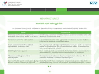 79
Technology Enabled
Care Services Resource
for Commissioners
Evaluation issues and suggestions
The table below highlights issues to be aware of when designing your TECS evaluation and suggestions on how to address them.
Issues Suggestions
Determining to what extent change can be
attributed to the technology element of the service.
Consider using a randomised control trial or a quasi randomised control trial as this is the
best way to control for other factors.
A randomised control may not be practical. A quasi randomised control trial (e.g. propensity score matching as used in the Bosch
Buddy example or a before and after methodology.
Sample size is important both for statistical
significance and economies of scale.
The sample size needs to be big enough for statistical validity and to allow for economies
of scale, but small enough to take into consideration the inherent risk associated with
testing something that may not work.
Establishing the follow up period. Where possible, quarterly data collection for formative evaluation is recommended to
demonstrate impact and inform continuous improvement to the programme.
A baseline is needed against which to
measure progress.
The comparison could be between the same group of patients before and after an
intervention or between a control and intervention group.
It can be difficult to quantify benefits. Using Quality
Adjusted Life Years (QALYs) may be impractical.
Quality Adjusted Life Years, mortality rates, comparative activity rates and qualitative
feedback from surveys can all be used to compare the IT based service against a baseline.
MEASURING IMPACT
HOME WHY?INTRODUCTION HOW? RESOURCES
TRANSFORMING HEALTH & CARE STRATEGIC PLANNING PROCUREMENT IMPLEMENTING TECS MEASURING IMPACT CONTINUOUS IMPROVEMENTMEASURING IMPACT
 