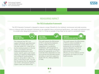 Technology Enabled
Care Services Resource
for Commissioners
81
This measures how TECS can
support individuals’ goal attainment
(within the context of their social
care plan and/or LTC). Goals are set
by the individual patient or informal
carer in consultation with their
healthcare professional or social
worker. Specific goals could include
retaining or regaining independence
and confidence, lowering blood
pressure, being able to walk in the
park, or returning to work. This will
test the premise that the appropriate
use of TECS will empower patients,
support carers and improve lives.
2. Key risk indicator
This could measure the effectiveness
of TECS in slowing the progression
of illness, frailty or the loss of
independence; or accelerating
rehabilitation, self-management or
reablement. This measure will test the
premise that appropriate use of TECS
could help reduce dependence on and
use of primary and secondary services,
domiciliary or care home support by
people with LTCs, lifelong disabilities
or frailty.
3. Service utilisation metric
This could measure the effectiveness
of TECS to reduce avoidable or
unplanned service activity by
evaluating the cost avoided and
capacity released as a result of
these technologies. This would
demonstrate the increase in
efficiency of service delivery and the
net-positive cost impact on a local
health economy.
PERSONAL
GOAL METRIC
KEY RISK
INDICATOR
SERVICE
ULTILISATION METRIC
The TECS Evaluation Framework is designed to measure a range of benefits for the individual, commissioner and wider economy.
Click on a measure within the evaluation framework to see suggested metrics and technical specifications, case studies and potential issues
to consider when designing the evaluation. Click here to see an example of how these can be used in a cost-benefit analysis.
The TECS Evaluation Framework
MEASURING IMPACT
TRANSFORMING HEALTH & CARE STRATEGIC PLANNING PROCUREMENT IMPLEMENTING TECS MEASURING IMPACT CONTINUOUS IMPROVEMENT
HOME WHY?INTRODUCTION HOW? RESOURCES
MEASURING IMPACT
 