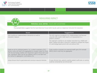 87
Technology Enabled
Care Services Resource
for Commissioners
MEASURING IMPACT
PERSONAL GOAL METRIC - ISSUES AND SUGGESTIONS
The example below suggests that the Goal Attainment Score (GAS) may be used as a responsive instrument for evaluation.
Issues Suggestions
GAS could be an implementation intervention as well an
evaluation measure.
The GAS might be considered as an implementation tool because
using the GAS could in itself result in an improvement in a
patient’s condition.
One approach could be to use another instrument (e.g. EQ5D) and
either a before and after or quasi RCT method to compare the impact
of a technology based service with and without GAS.
Goals are set for individual patients. So, in order to evaluate a TECS
service, scores will need to be aggregated to compare impact for those
with the technology enabled care intervention against those with usual
care. Individuals’ goals may be very different and it is not clear how
the method of aggregation could address this.
Goals could be converted into potential health gains (for example
QALYs) which could then be aggregated.
Using clinician time for goal attainment scoring is resource intensive. To save clinician time, patients could be asked to self-score, or scoring
could be conducted by non-clinical staff.
HOME WHY?INTRODUCTION HOW? RESOURCES
TRANSFORMING HEALTH & CARE STRATEGIC PLANNING PROCUREMENT IMPLEMENTING TECS MEASURING IMPACT CONTINUOUS IMPROVEMENTMEASURING IMPACT
 