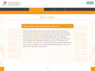 9
Technology Enabled
Care Services Resource
for Commissioners
NHS and Adult Social Care
Outcomes Frameworks
New models of primary care
Urgent and Emergency
Care Review
7-Day Service
The NHS Five Year Forward View
The Care Act
Personal health budgets
The Better Care Fund
Personalisation of care
Health and social
care integration
Personalised Health and
Care 2020
NHS and Adult Social Care Outcomes Frameworks
TECS can help address objectives to improve health and care outcomes.
The NHS Outcomes Framework identifies enhancing the lives of people
with long term conditions as one of the outcomes the NHS should improve.
The government’s Mandate tasks NHS England with the challenge of
making ‘significant progress towards three million people with LTCs being
able to benefit from telehealth and telecare by 2017’. The Adult Social
Care Outcomes Framework includes an objective to ensure people receive
care, when it is needed, in the most appropriate setting and in a way that
enables them to regain independence.
POLICY CONTEXT
HOME INTRODUCTION WHY? HOW? RESOURCES
FOREWORD AUDIENCE AND PURPOSE POLICY CONTEXTPOLICY CONTEXT
 