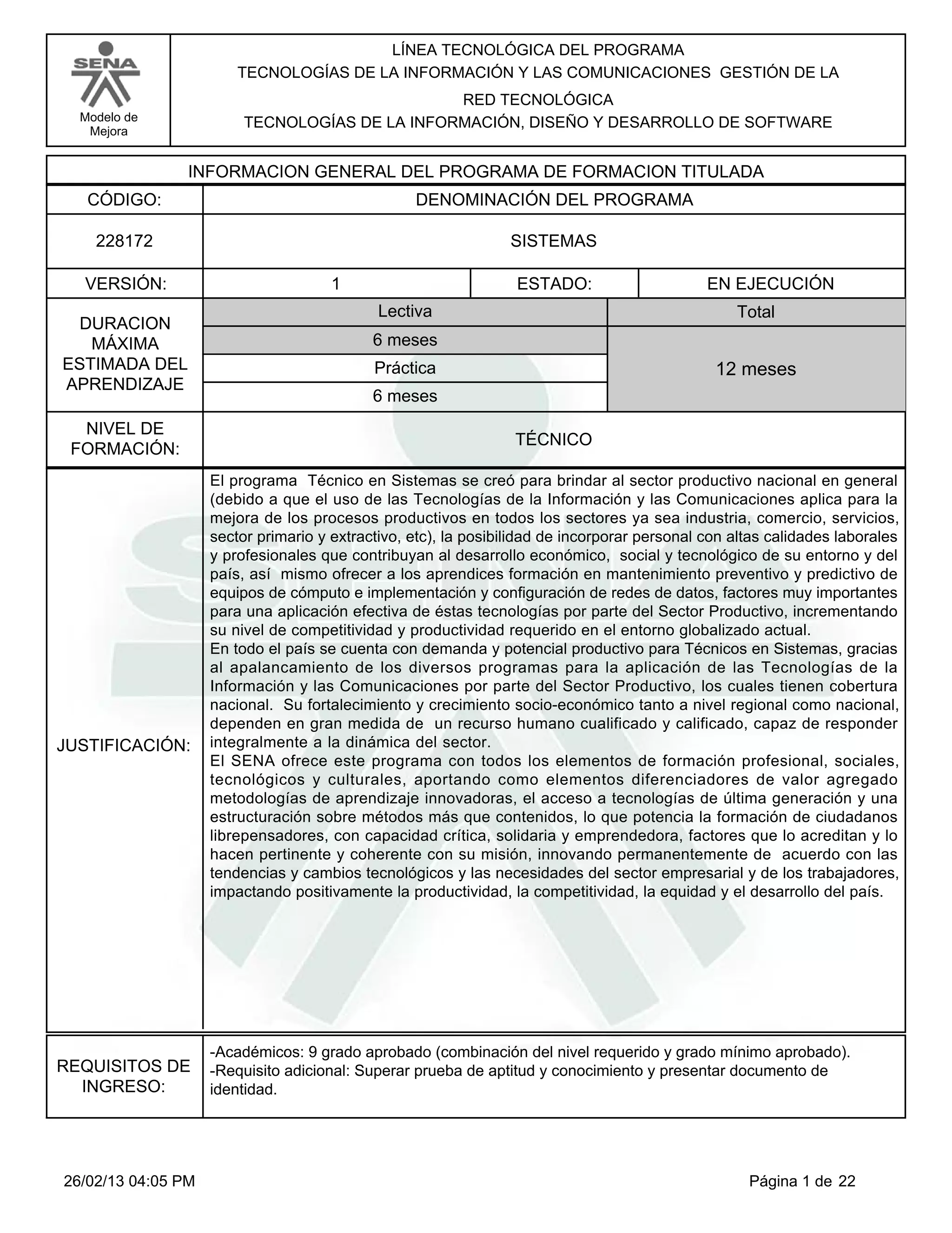 LÍNEA TECNOLÓGICA DEL PROGRAMA
                        TECNOLOGÍAS DE LA INFORMACIÓN Y LAS COMUNICACIONES GESTIÓN DE LA
                                                RED TECNOLÓGICA
  Modelo de              TECNOLOGÍAS DE LA INFORMACIÓN, DISEÑO Y DESARROLLO DE SOFTWARE
   Mejora


                INFORMACION GENERAL DEL PROGRAMA DE FORMACION TITULADA
   CÓDIGO:                                        DENOMINACIÓN DEL PROGRAMA

    228172                                                      SISTEMAS

  VERSIÓN:                            1                          ESTADO:                      EN EJECUCIÓN
                                             Lectiva                                              Total
  DURACION
   MÁXIMA                                   6 meses
ESTIMADA DEL                                Práctica                                           12 meses
APRENDIZAJE
                                            6 meses
  NIVEL DE
                                                                 TÉCNICO
 FORMACIÓN:
                    El programa Técnico en Sistemas se creó para brindar al sector productivo nacional en general
                    (debido a que el uso de las Tecnologías de la Información y las Comunicaciones aplica para la
                    mejora de los procesos productivos en todos los sectores ya sea industria, comercio, servicios,
                    sector primario y extractivo, etc), la posibilidad de incorporar personal con altas calidades laborales
                    y profesionales que contribuyan al desarrollo económico, social y tecnológico de su entorno y del
                    país, así mismo ofrecer a los aprendices formación en mantenimiento preventivo y predictivo de
                    equipos de cómputo e implementación y configuración de redes de datos, factores muy importantes
                    para una aplicación efectiva de éstas tecnologías por parte del Sector Productivo, incrementando
                    su nivel de competitividad y productividad requerido en el entorno globalizado actual.
                    En todo el país se cuenta con demanda y potencial productivo para Técnicos en Sistemas, gracias
                    al apalancamiento de los diversos programas para la aplicación de las Tecnologías de la
                    Información y las Comunicaciones por parte del Sector Productivo, los cuales tienen cobertura
                    nacional. Su fortalecimiento y crecimiento socio-económico tanto a nivel regional como nacional,
                    dependen en gran medida de un recurso humano cualificado y calificado, capaz de responder
JUSTIFICACIÓN:      integralmente a la dinámica del sector.
                    El SENA ofrece este programa con todos los elementos de formación profesional, sociales,
                    tecnológicos y culturales, aportando como elementos diferenciadores de valor agregado
                    metodologías de aprendizaje innovadoras, el acceso a tecnologías de última generación y una
                    estructuración sobre métodos más que contenidos, lo que potencia la formación de ciudadanos
                    librepensadores, con capacidad crítica, solidaria y emprendedora, factores que lo acreditan y lo
                    hacen pertinente y coherente con su misión, innovando permanentemente de acuerdo con las
                    tendencias y cambios tecnológicos y las necesidades del sector empresarial y de los trabajadores,
                    impactando positivamente la productividad, la competitividad, la equidad y el desarrollo del país.




                    -Académicos: 9 grado aprobado (combinación del nivel requerido y grado mínimo aprobado).
REQUISITOS DE       -Requisito adicional: Superar prueba de aptitud y conocimiento y presentar documento de
  INGRESO:          identidad.




26/02/13 04:05 PM                                                                                   Página 1 de 22
 