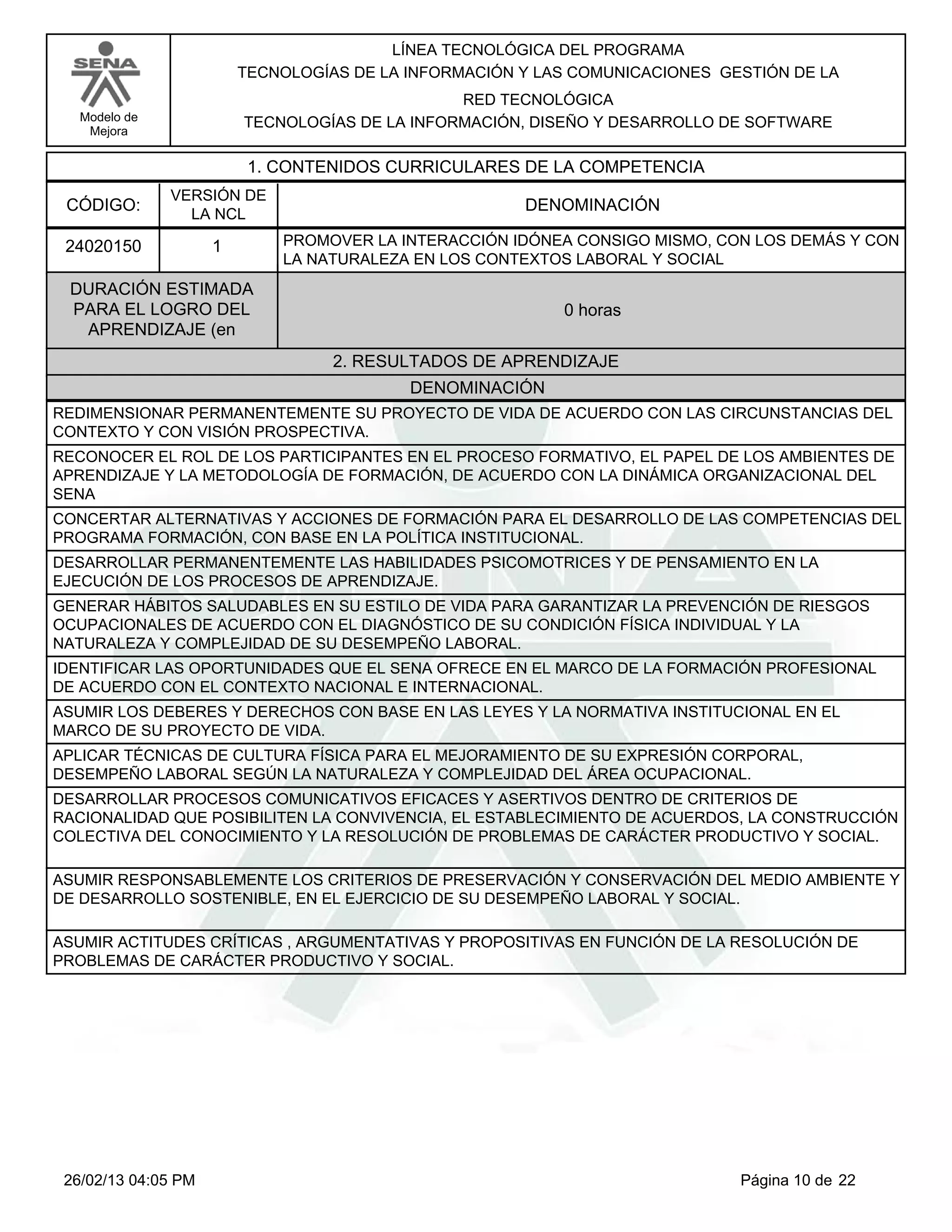 LÍNEA TECNOLÓGICA DEL PROGRAMA
                         TECNOLOGÍAS DE LA INFORMACIÓN Y LAS COMUNICACIONES GESTIÓN DE LA
                                                RED TECNOLÓGICA
   Modelo de             TECNOLOGÍAS DE LA INFORMACIÓN, DISEÑO Y DESARROLLO DE SOFTWARE
    Mejora


                          1. CONTENIDOS CURRICULARES DE LA COMPETENCIA
               VERSIÓN DE
 CÓDIGO:                                               DENOMINACIÓN
                 LA NCL

 24020150            1       PROMOVER LA INTERACCIÓN IDÓNEA CONSIGO MISMO, CON LOS DEMÁS Y CON
                             LA NATURALEZA EN LOS CONTEXTOS LABORAL Y SOCIAL
 DURACIÓN ESTIMADA
 PARA EL LOGRO DEL                                         0 horas
  APRENDIZAJE (en
                                   2. RESULTADOS DE APRENDIZAJE
                                           DENOMINACIÓN
REDIMENSIONAR PERMANENTEMENTE SU PROYECTO DE VIDA DE ACUERDO CON LAS CIRCUNSTANCIAS DEL
CONTEXTO Y CON VISIÓN PROSPECTIVA.
RECONOCER EL ROL DE LOS PARTICIPANTES EN EL PROCESO FORMATIVO, EL PAPEL DE LOS AMBIENTES DE
APRENDIZAJE Y LA METODOLOGÍA DE FORMACIÓN, DE ACUERDO CON LA DINÁMICA ORGANIZACIONAL DEL
SENA
CONCERTAR ALTERNATIVAS Y ACCIONES DE FORMACIÓN PARA EL DESARROLLO DE LAS COMPETENCIAS DEL
PROGRAMA FORMACIÓN, CON BASE EN LA POLÍTICA INSTITUCIONAL.
DESARROLLAR PERMANENTEMENTE LAS HABILIDADES PSICOMOTRICES Y DE PENSAMIENTO EN LA
EJECUCIÓN DE LOS PROCESOS DE APRENDIZAJE.
GENERAR HÁBITOS SALUDABLES EN SU ESTILO DE VIDA PARA GARANTIZAR LA PREVENCIÓN DE RIESGOS
OCUPACIONALES DE ACUERDO CON EL DIAGNÓSTICO DE SU CONDICIÓN FÍSICA INDIVIDUAL Y LA
NATURALEZA Y COMPLEJIDAD DE SU DESEMPEÑO LABORAL.
IDENTIFICAR LAS OPORTUNIDADES QUE EL SENA OFRECE EN EL MARCO DE LA FORMACIÓN PROFESIONAL
DE ACUERDO CON EL CONTEXTO NACIONAL E INTERNACIONAL.
ASUMIR LOS DEBERES Y DERECHOS CON BASE EN LAS LEYES Y LA NORMATIVA INSTITUCIONAL EN EL
MARCO DE SU PROYECTO DE VIDA.
APLICAR TÉCNICAS DE CULTURA FÍSICA PARA EL MEJORAMIENTO DE SU EXPRESIÓN CORPORAL,
DESEMPEÑO LABORAL SEGÚN LA NATURALEZA Y COMPLEJIDAD DEL ÁREA OCUPACIONAL.
DESARROLLAR PROCESOS COMUNICATIVOS EFICACES Y ASERTIVOS DENTRO DE CRITERIOS DE
RACIONALIDAD QUE POSIBILITEN LA CONVIVENCIA, EL ESTABLECIMIENTO DE ACUERDOS, LA CONSTRUCCIÓN
COLECTIVA DEL CONOCIMIENTO Y LA RESOLUCIÓN DE PROBLEMAS DE CARÁCTER PRODUCTIVO Y SOCIAL.

ASUMIR RESPONSABLEMENTE LOS CRITERIOS DE PRESERVACIÓN Y CONSERVACIÓN DEL MEDIO AMBIENTE Y
DE DESARROLLO SOSTENIBLE, EN EL EJERCICIO DE SU DESEMPEÑO LABORAL Y SOCIAL.

ASUMIR ACTITUDES CRÍTICAS , ARGUMENTATIVAS Y PROPOSITIVAS EN FUNCIÓN DE LA RESOLUCIÓN DE
PROBLEMAS DE CARÁCTER PRODUCTIVO Y SOCIAL.




 26/02/13 04:05 PM                                                            Página 10 de 22
 