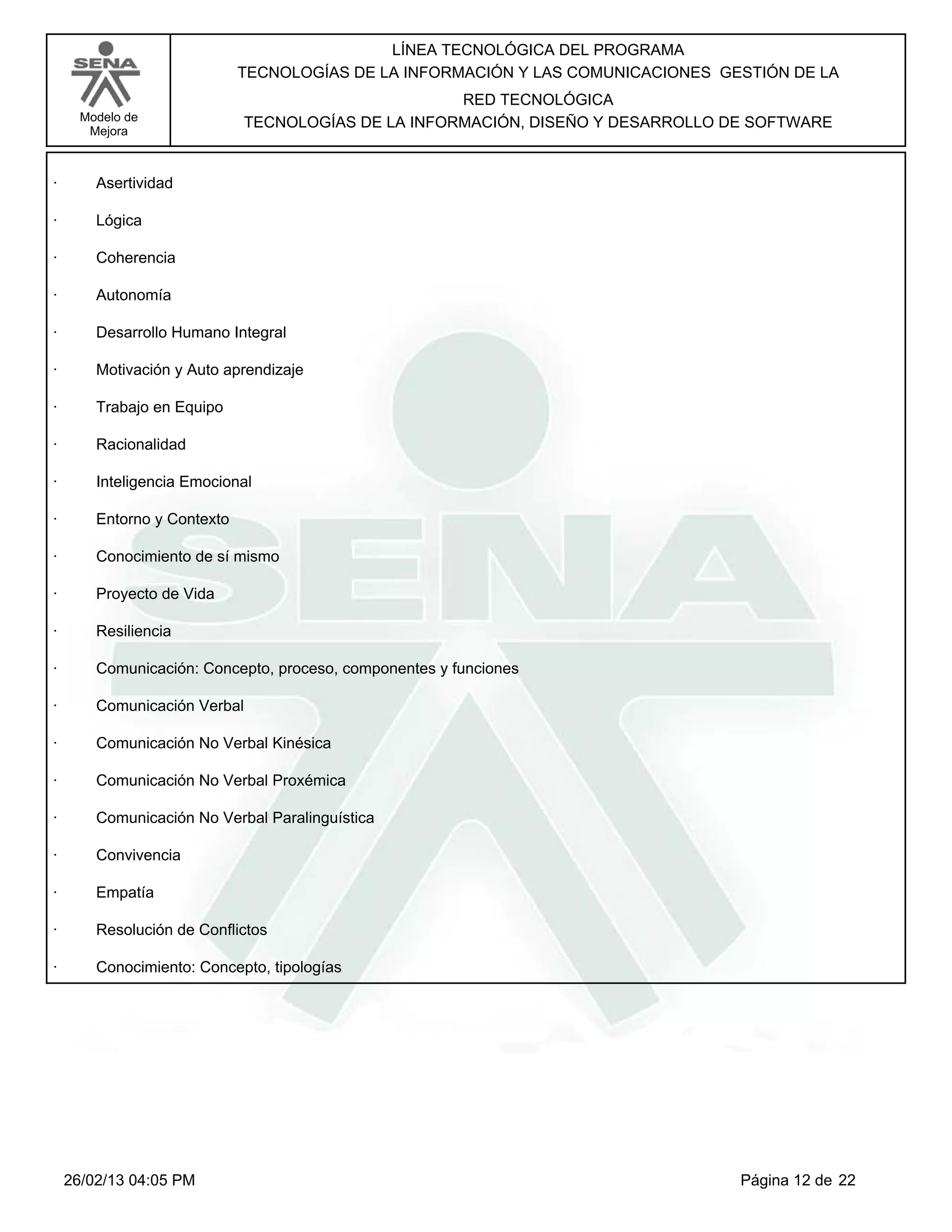 LÍNEA TECNOLÓGICA DEL PROGRAMA
                             TECNOLOGÍAS DE LA INFORMACIÓN Y LAS COMUNICACIONES GESTIÓN DE LA
                                                    RED TECNOLÓGICA
      Modelo de              TECNOLOGÍAS DE LA INFORMACIÓN, DISEÑO Y DESARROLLO DE SOFTWARE
       Mejora



·       Asertividad

·       Lógica

·       Coherencia

·       Autonomía

·       Desarrollo Humano Integral

·       Motivación y Auto aprendizaje

·       Trabajo en Equipo

·       Racionalidad

·       Inteligencia Emocional

·       Entorno y Contexto

·       Conocimiento de sí mismo

·       Proyecto de Vida

·       Resiliencia

·       Comunicación: Concepto, proceso, componentes y funciones

·       Comunicación Verbal

·       Comunicación No Verbal Kinésica

·       Comunicación No Verbal Proxémica

·       Comunicación No Verbal Paralinguística

·       Convivencia

·       Empatía

·       Resolución de Conflictos

·       Conocimiento: Concepto, tipologías




    26/02/13 04:05 PM                                                             Página 12 de 22
 