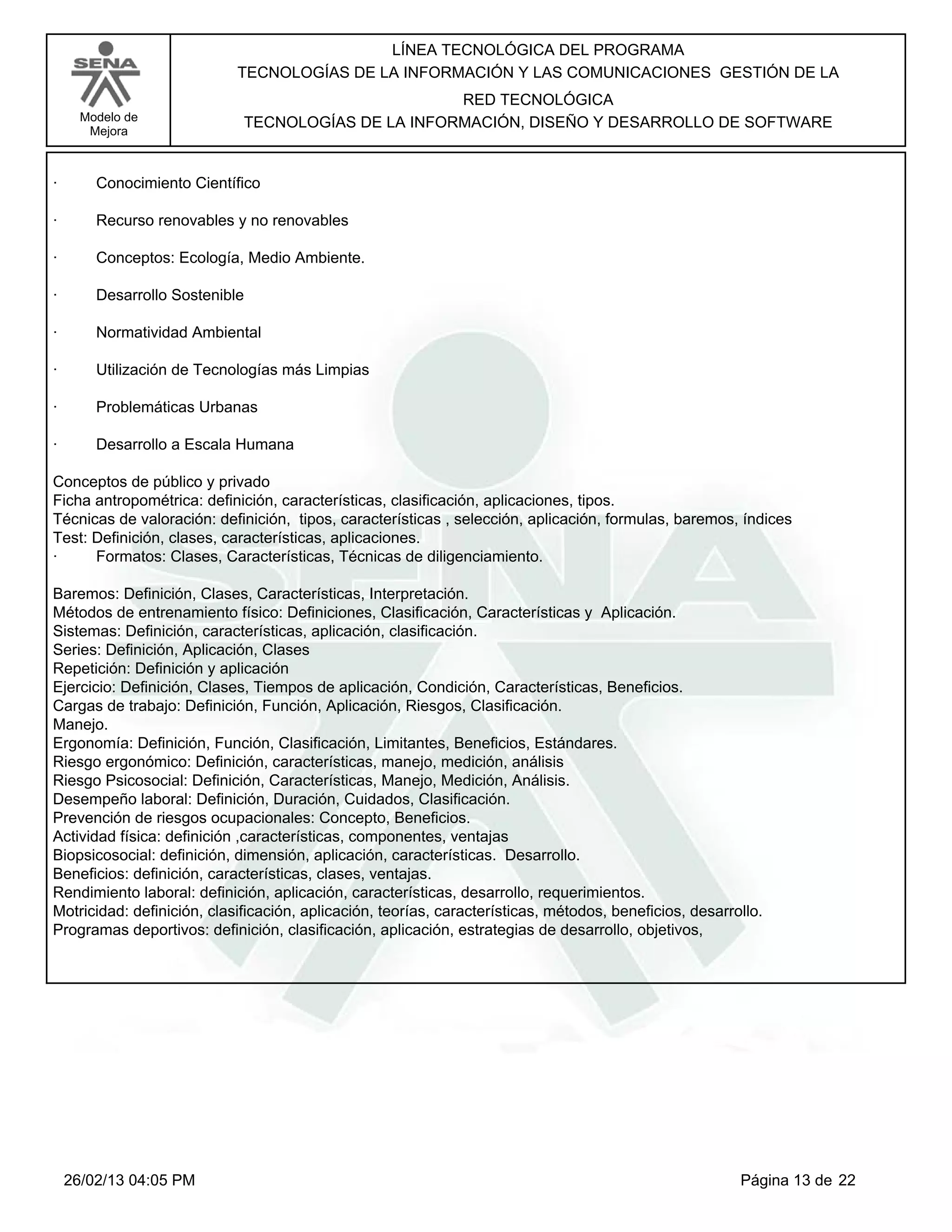 LÍNEA TECNOLÓGICA DEL PROGRAMA
                            TECNOLOGÍAS DE LA INFORMACIÓN Y LAS COMUNICACIONES GESTIÓN DE LA
                                                    RED TECNOLÓGICA
      Modelo de              TECNOLOGÍAS DE LA INFORMACIÓN, DISEÑO Y DESARROLLO DE SOFTWARE
       Mejora



·       Conocimiento Científico

·       Recurso renovables y no renovables

·       Conceptos: Ecología, Medio Ambiente.

·       Desarrollo Sostenible

·       Normatividad Ambiental

·       Utilización de Tecnologías más Limpias

·       Problemáticas Urbanas

·       Desarrollo a Escala Humana

Conceptos de público y privado
Ficha antropométrica: definición, características, clasificación, aplicaciones, tipos.
Técnicas de valoración: definición, tipos, características , selección, aplicación, formulas, baremos, índices
Test: Definición, clases, características, aplicaciones.
·     Formatos: Clases, Características, Técnicas de diligenciamiento.

Baremos: Definición, Clases, Características, Interpretación.
Métodos de entrenamiento físico: Definiciones, Clasificación, Características y Aplicación.
Sistemas: Definición, características, aplicación, clasificación.
Series: Definición, Aplicación, Clases
Repetición: Definición y aplicación
Ejercicio: Definición, Clases, Tiempos de aplicación, Condición, Características, Beneficios.
Cargas de trabajo: Definición, Función, Aplicación, Riesgos, Clasificación.
Manejo.
Ergonomía: Definición, Función, Clasificación, Limitantes, Beneficios, Estándares.
Riesgo ergonómico: Definición, características, manejo, medición, análisis
Riesgo Psicosocial: Definición, Características, Manejo, Medición, Análisis.
Desempeño laboral: Definición, Duración, Cuidados, Clasificación.
Prevención de riesgos ocupacionales: Concepto, Beneficios.
Actividad física: definición ,características, componentes, ventajas
Biopsicosocial: definición, dimensión, aplicación, características. Desarrollo.
Beneficios: definición, características, clases, ventajas.
Rendimiento laboral: definición, aplicación, características, desarrollo, requerimientos.
Motricidad: definición, clasificación, aplicación, teorías, características, métodos, beneficios, desarrollo.
Programas deportivos: definición, clasificación, aplicación, estrategias de desarrollo, objetivos,




    26/02/13 04:05 PM                                                                                    Página 13 de 22
 