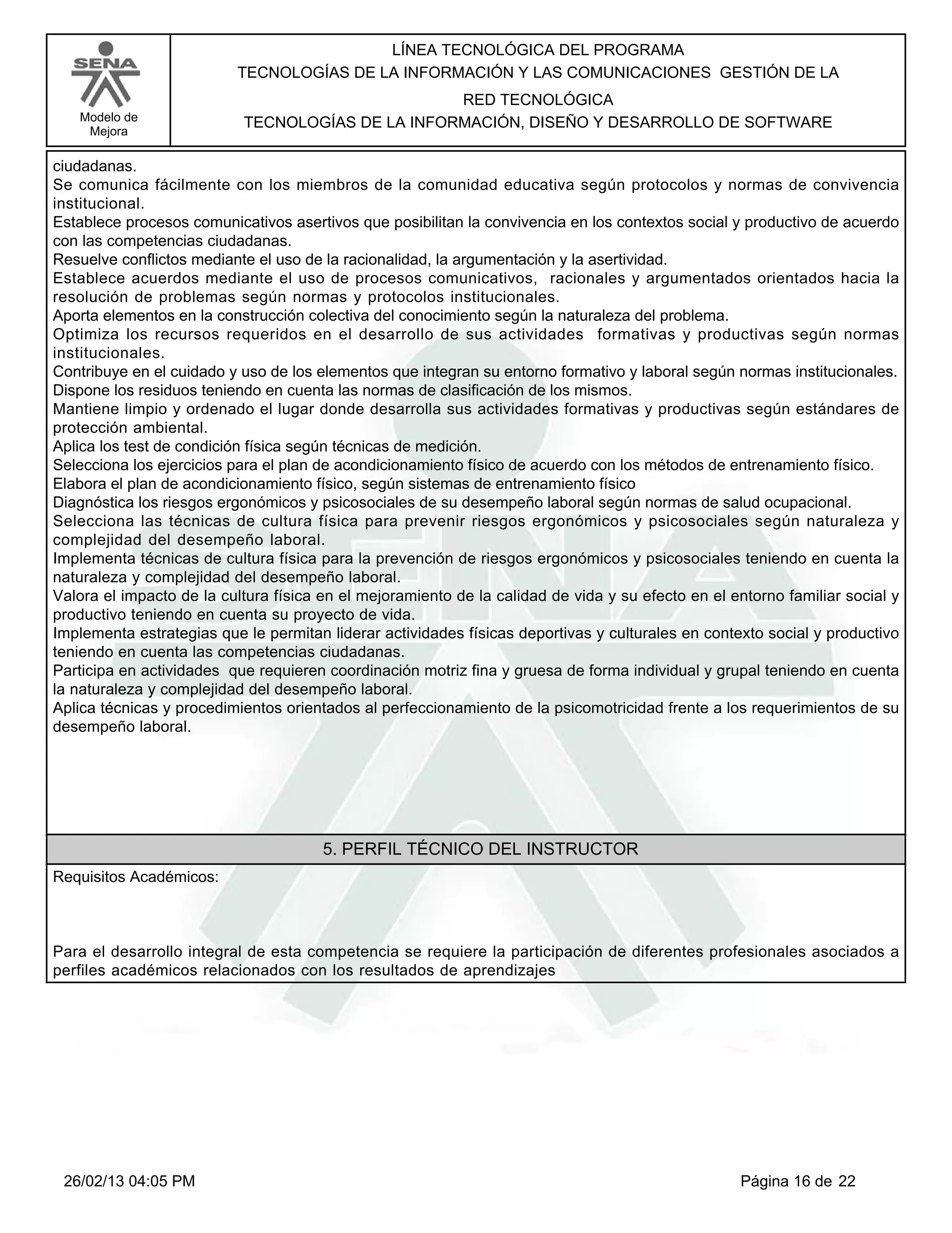 LÍNEA TECNOLÓGICA DEL PROGRAMA
                          TECNOLOGÍAS DE LA INFORMACIÓN Y LAS COMUNICACIONES GESTIÓN DE LA
                                                  RED TECNOLÓGICA
   Modelo de               TECNOLOGÍAS DE LA INFORMACIÓN, DISEÑO Y DESARROLLO DE SOFTWARE
    Mejora

ciudadanas.
Se comunica fácilmente con los miembros de la comunidad educativa según protocolos y normas de convivencia
institucional.
Establece procesos comunicativos asertivos que posibilitan la convivencia en los contextos social y productivo de acuerdo
con las competencias ciudadanas.
Resuelve conflictos mediante el uso de la racionalidad, la argumentación y la asertividad.
Establece acuerdos mediante el uso de procesos comunicativos, racionales y argumentados orientados hacia la
resolución de problemas según normas y protocolos institucionales.
Aporta elementos en la construcción colectiva del conocimiento según la naturaleza del problema.
Optimiza los recursos requeridos en el desarrollo de sus actividades formativas y productivas según normas
institucionales.
Contribuye en el cuidado y uso de los elementos que integran su entorno formativo y laboral según normas institucionales.
Dispone los residuos teniendo en cuenta las normas de clasificación de los mismos.
Mantiene limpio y ordenado el lugar donde desarrolla sus actividades formativas y productivas según estándares de
protección ambiental.
Aplica los test de condición física según técnicas de medición.
Selecciona los ejercicios para el plan de acondicionamiento físico de acuerdo con los métodos de entrenamiento físico.
Elabora el plan de acondicionamiento físico, según sistemas de entrenamiento físico
Diagnóstica los riesgos ergonómicos y psicosociales de su desempeño laboral según normas de salud ocupacional.
Selecciona las técnicas de cultura física para prevenir riesgos ergonómicos y psicosociales según naturaleza y
complejidad del desempeño laboral.
Implementa técnicas de cultura física para la prevención de riesgos ergonómicos y psicosociales teniendo en cuenta la
naturaleza y complejidad del desempeño laboral.
Valora el impacto de la cultura física en el mejoramiento de la calidad de vida y su efecto en el entorno familiar social y
productivo teniendo en cuenta su proyecto de vida.
Implementa estrategias que le permitan liderar actividades físicas deportivas y culturales en contexto social y productivo
teniendo en cuenta las competencias ciudadanas.
Participa en actividades que requieren coordinación motriz fina y gruesa de forma individual y grupal teniendo en cuenta
la naturaleza y complejidad del desempeño laboral.
Aplica técnicas y procedimientos orientados al perfeccionamiento de la psicomotricidad frente a los requerimientos de su
desempeño laboral.




                                       5. PERFIL TÉCNICO DEL INSTRUCTOR
Requisitos Académicos:



Para el desarrollo integral de esta competencia se requiere la participación de diferentes profesionales asociados a
perfiles académicos relacionados con los resultados de aprendizajes




 26/02/13 04:05 PM                                                                                 Página 16 de 22
 