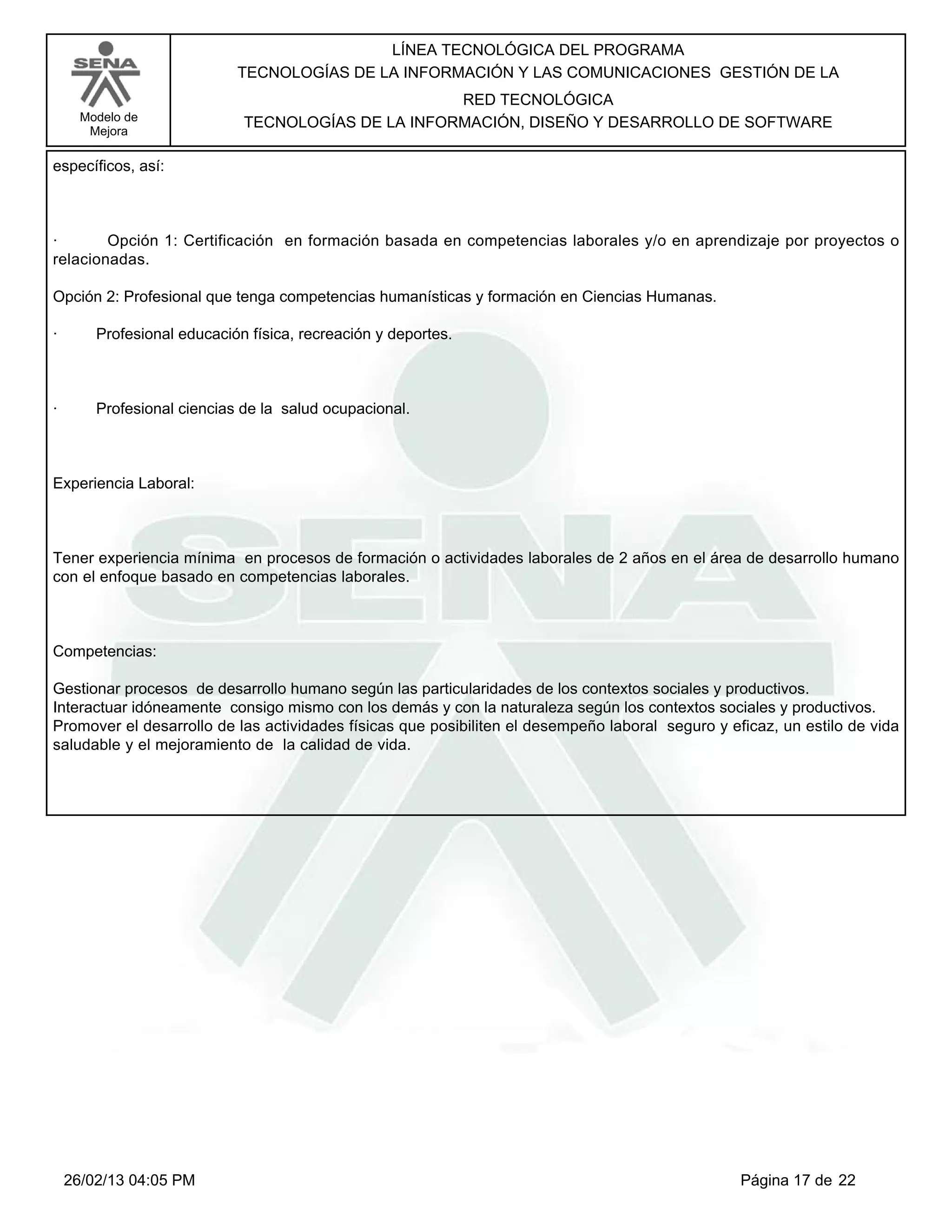 LÍNEA TECNOLÓGICA DEL PROGRAMA
                            TECNOLOGÍAS DE LA INFORMACIÓN Y LAS COMUNICACIONES GESTIÓN DE LA
                                                    RED TECNOLÓGICA
      Modelo de              TECNOLOGÍAS DE LA INFORMACIÓN, DISEÑO Y DESARROLLO DE SOFTWARE
       Mejora

específicos, así:



·       Opción 1: Certificación en formación basada en competencias laborales y/o en aprendizaje por proyectos o
relacionadas.

Opción 2: Profesional que tenga competencias humanísticas y formación en Ciencias Humanas.

·       Profesional educación física, recreación y deportes.



·       Profesional ciencias de la salud ocupacional.



Experiencia Laboral:



Tener experiencia mínima en procesos de formación o actividades laborales de 2 años en el área de desarrollo humano
con el enfoque basado en competencias laborales.



Competencias:

Gestionar procesos de desarrollo humano según las particularidades de los contextos sociales y productivos.
Interactuar idóneamente consigo mismo con los demás y con la naturaleza según los contextos sociales y productivos.
Promover el desarrollo de las actividades físicas que posibiliten el desempeño laboral seguro y eficaz, un estilo de vida
saludable y el mejoramiento de la calidad de vida.




    26/02/13 04:05 PM                                                                             Página 17 de 22
 