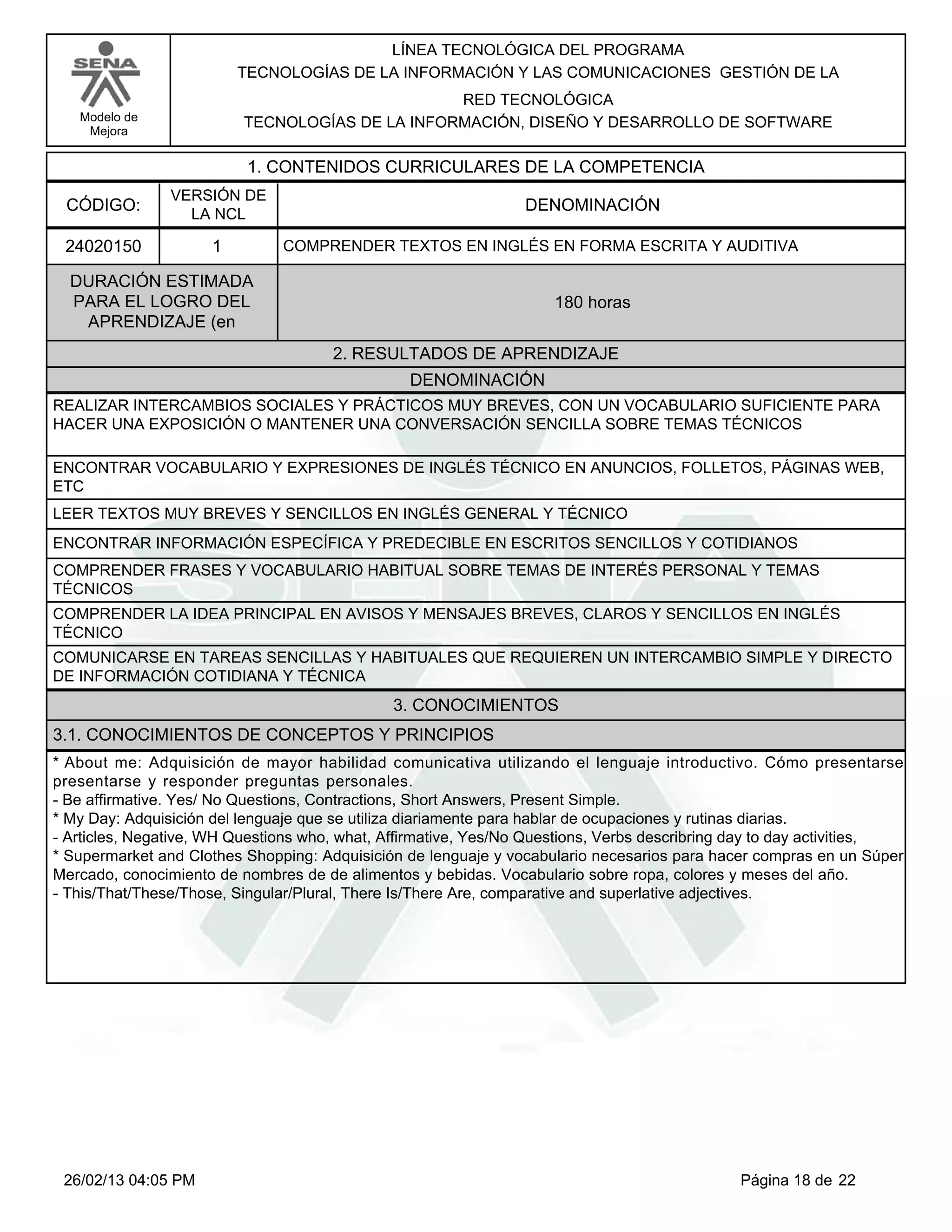 LÍNEA TECNOLÓGICA DEL PROGRAMA
                         TECNOLOGÍAS DE LA INFORMACIÓN Y LAS COMUNICACIONES GESTIÓN DE LA
                                                 RED TECNOLÓGICA
   Modelo de              TECNOLOGÍAS DE LA INFORMACIÓN, DISEÑO Y DESARROLLO DE SOFTWARE
    Mejora


                          1. CONTENIDOS CURRICULARES DE LA COMPETENCIA
                VERSIÓN DE
 CÓDIGO:                                                        DENOMINACIÓN
                  LA NCL

 24020150            1         COMPRENDER TEXTOS EN INGLÉS EN FORMA ESCRITA Y AUDITIVA

  DURACIÓN ESTIMADA
  PARA EL LOGRO DEL                                                 180 horas
   APRENDIZAJE (en
                                      2. RESULTADOS DE APRENDIZAJE
                                                DENOMINACIÓN
REALIZAR INTERCAMBIOS SOCIALES Y PRÁCTICOS MUY BREVES, CON UN VOCABULARIO SUFICIENTE PARA
HACER UNA EXPOSICIÓN O MANTENER UNA CONVERSACIÓN SENCILLA SOBRE TEMAS TÉCNICOS

ENCONTRAR VOCABULARIO Y EXPRESIONES DE INGLÉS TÉCNICO EN ANUNCIOS, FOLLETOS, PÁGINAS WEB,
ETC
LEER TEXTOS MUY BREVES Y SENCILLOS EN INGLÉS GENERAL Y TÉCNICO
ENCONTRAR INFORMACIÓN ESPECÍFICA Y PREDECIBLE EN ESCRITOS SENCILLOS Y COTIDIANOS
COMPRENDER FRASES Y VOCABULARIO HABITUAL SOBRE TEMAS DE INTERÉS PERSONAL Y TEMAS
TÉCNICOS
COMPRENDER LA IDEA PRINCIPAL EN AVISOS Y MENSAJES BREVES, CLAROS Y SENCILLOS EN INGLÉS
TÉCNICO
COMUNICARSE EN TAREAS SENCILLAS Y HABITUALES QUE REQUIEREN UN INTERCAMBIO SIMPLE Y DIRECTO
DE INFORMACIÓN COTIDIANA Y TÉCNICA
                                              3. CONOCIMIENTOS
3.1. CONOCIMIENTOS DE CONCEPTOS Y PRINCIPIOS
*About me: Adquisición de mayor habilidad comunicativa utilizando el lenguaje introductivo. Cómo presentarse
presentarse y responder preguntas personales.
-Be affirmative. Yes/ No Questions, Contractions, Short Answers, Present Simple.
*My Day: Adquisición del lenguaje que se utiliza diariamente para hablar de ocupaciones y rutinas diarias.
-Articles, Negative, WH Questions who, what, Affirmative, Yes/No Questions, Verbs describring day to day activities,
*Supermarket and Clothes Shopping: Adquisición de lenguaje y vocabulario necesarios para hacer compras en un Súper
Mercado, conocimiento de nombres de de alimentos y bebidas. Vocabulario sobre ropa, colores y meses del año.
-This/That/These/Those, Singular/Plural, There Is/There Are, comparative and superlative adjectives.




 26/02/13 04:05 PM                                                                            Página 18 de 22
 