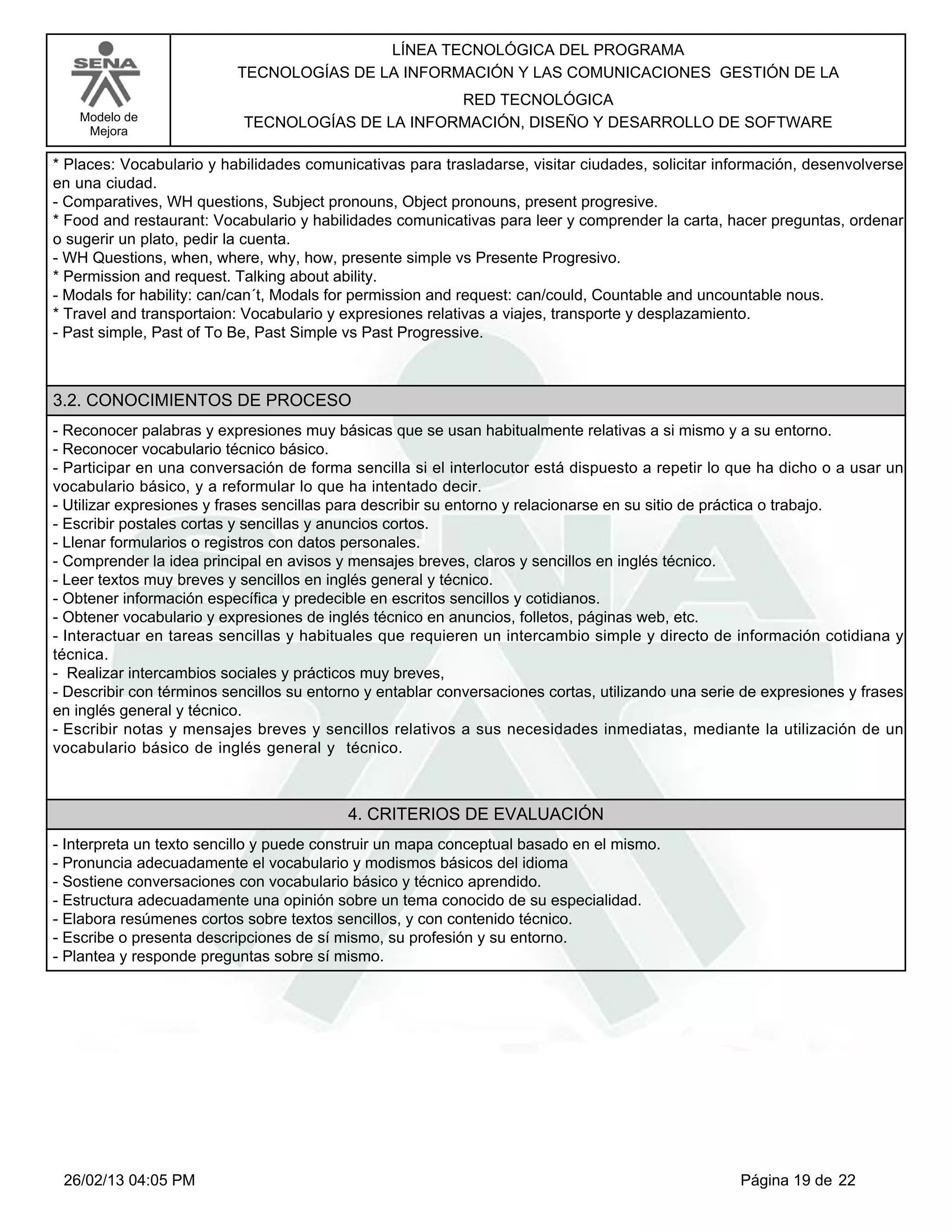 LÍNEA TECNOLÓGICA DEL PROGRAMA
                          TECNOLOGÍAS DE LA INFORMACIÓN Y LAS COMUNICACIONES GESTIÓN DE LA
                                                  RED TECNOLÓGICA
   Modelo de               TECNOLOGÍAS DE LA INFORMACIÓN, DISEÑO Y DESARROLLO DE SOFTWARE
    Mejora

*Places: Vocabulario y habilidades comunicativas para trasladarse, visitar ciudades, solicitar información, desenvolverse
en una ciudad.
-Comparatives, WH questions, Subject pronouns, Object pronouns, present progresive.
*Food and restaurant: Vocabulario y habilidades comunicativas para leer y comprender la carta, hacer preguntas, ordenar
o sugerir un plato, pedir la cuenta.
-WH Questions, when, where, why, how, presente simple vs Presente Progresivo.
*Permission and request. Talking about ability.
-Modals for hability: can/can´t, Modals for permission and request: can/could, Countable and uncountable nous.
*Travel and transportaion: Vocabulario y expresiones relativas a viajes, transporte y desplazamiento.
-Past simple, Past of To Be, Past Simple vs Past Progressive.



3.2. CONOCIMIENTOS DE PROCESO
-Reconocer palabras y expresiones muy básicas que se usan habitualmente relativas a si mismo y a su entorno.
-Reconocer vocabulario técnico básico.
-Participar en una conversación de forma sencilla si el interlocutor está dispuesto a repetir lo que ha dicho o a usar un
vocabulario básico, y a reformular lo que ha intentado decir.
-Utilizar expresiones y frases sencillas para describir su entorno y relacionarse en su sitio de práctica o trabajo.
-Escribir postales cortas y sencillas y anuncios cortos.
-Llenar formularios o registros con datos personales.
-Comprender la idea principal en avisos y mensajes breves, claros y sencillos en inglés técnico.
-Leer textos muy breves y sencillos en inglés general y técnico.
-Obtener información específica y predecible en escritos sencillos y cotidianos.
-Obtener vocabulario y expresiones de inglés técnico en anuncios, folletos, páginas web, etc.
-Interactuar en tareas sencillas y habituales que requieren un intercambio simple y directo de información cotidiana y
técnica.
- Realizar intercambios sociales y prácticos muy breves,
-Describir con términos sencillos su entorno y entablar conversaciones cortas, utilizando una serie de expresiones y frases
en inglés general y técnico.
-Escribir notas y mensajes breves y sencillos relativos a sus necesidades inmediatas, mediante la utilización de un
vocabulario básico de inglés general y técnico.



                                          4. CRITERIOS DE EVALUACIÓN
-Interpreta un texto sencillo y puede construir un mapa conceptual basado en el mismo.
-Pronuncia adecuadamente el vocabulario y modismos básicos del idioma
-Sostiene conversaciones con vocabulario básico y técnico aprendido.
-Estructura adecuadamente una opinión sobre un tema conocido de su especialidad.
-Elabora resúmenes cortos sobre textos sencillos, y con contenido técnico.
-Escribe o presenta descripciones de sí mismo, su profesión y su entorno.
-Plantea y responde preguntas sobre sí mismo.




 26/02/13 04:05 PM                                                                                 Página 19 de 22
 
