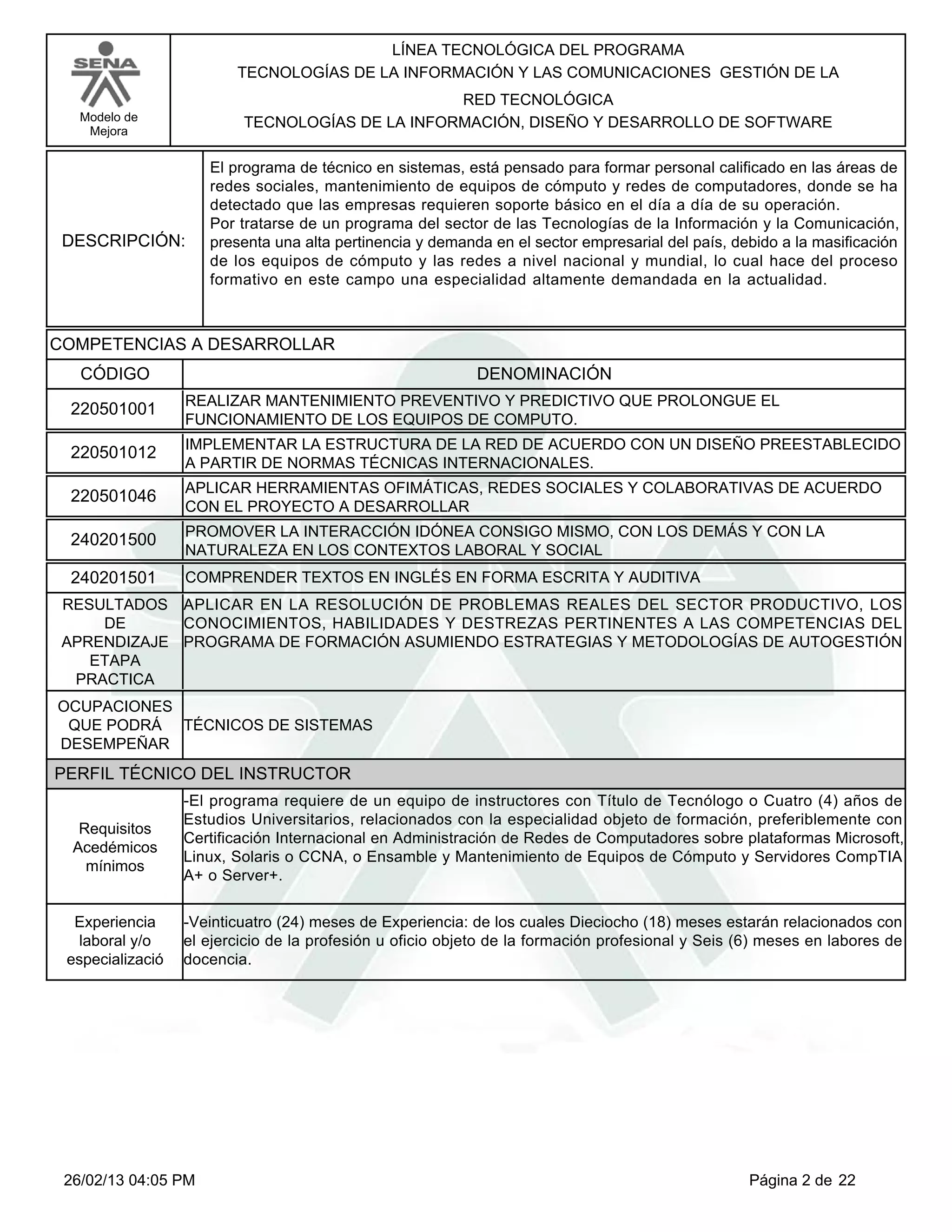 LÍNEA TECNOLÓGICA DEL PROGRAMA
                         TECNOLOGÍAS DE LA INFORMACIÓN Y LAS COMUNICACIONES GESTIÓN DE LA
                                                 RED TECNOLÓGICA
   Modelo de              TECNOLOGÍAS DE LA INFORMACIÓN, DISEÑO Y DESARROLLO DE SOFTWARE
    Mejora


                     El programa de técnico en sistemas, está pensado para formar personal calificado en las áreas de
                     redes sociales, mantenimiento de equipos de cómputo y redes de computadores, donde se ha
                     detectado que las empresas requieren soporte básico en el día a día de su operación.
                     Por tratarse de un programa del sector de las Tecnologías de la Información y la Comunicación,
 DESCRIPCIÓN:        presenta una alta pertinencia y demanda en el sector empresarial del país, debido a la masificación
                     de los equipos de cómputo y las redes a nivel nacional y mundial, lo cual hace del proceso
                     formativo en este campo una especialidad altamente demandada en la actualidad.



COMPETENCIAS A DESARROLLAR
   CÓDIGO                                                   DENOMINACIÓN
                  REALIZAR MANTENIMIENTO PREVENTIVO Y PREDICTIVO QUE PROLONGUE EL
 220501001
                  FUNCIONAMIENTO DE LOS EQUIPOS DE COMPUTO.
                  IMPLEMENTAR LA ESTRUCTURA DE LA RED DE ACUERDO CON UN DISEÑO PREESTABLECIDO
 220501012
                  A PARTIR DE NORMAS TÉCNICAS INTERNACIONALES.
                  APLICAR HERRAMIENTAS OFIMÁTICAS, REDES SOCIALES Y COLABORATIVAS DE ACUERDO
 220501046
                  CON EL PROYECTO A DESARROLLAR
                  PROMOVER LA INTERACCIÓN IDÓNEA CONSIGO MISMO, CON LOS DEMÁS Y CON LA
 240201500
                  NATURALEZA EN LOS CONTEXTOS LABORAL Y SOCIAL
 240201501        COMPRENDER TEXTOS EN INGLÉS EN FORMA ESCRITA Y AUDITIVA
 RESULTADOS APLICAR EN LA RESOLUCIÓN DE PROBLEMAS REALES DEL SECTOR PRODUCTIVO, LOS
     DE      CONOCIMIENTOS, HABILIDADES Y DESTREZAS PERTINENTES A LAS COMPETENCIAS DEL
 APRENDIZAJE PROGRAMA DE FORMACIÓN ASUMIENDO ESTRATEGIAS Y METODOLOGÍAS DE AUTOGESTIÓN
    ETAPA
  PRACTICA
OCUPACIONES
 QUE PODRÁ TÉCNICOS DE SISTEMAS
DESEMPEÑAR
PERFIL TÉCNICO DEL INSTRUCTOR
                  -El programa requiere de un equipo de instructores con Título de Tecnólogo o Cuatro (4) años de
                  Estudios Universitarios, relacionados con la especialidad objeto de formación, preferiblemente con
   Requisitos
                  Certificación Internacional en Administración de Redes de Computadores sobre plataformas Microsoft,
  Acedémicos
                  Linux, Solaris o CCNA, o Ensamble y Mantenimiento de Equipos de Cómputo y Servidores CompTIA
    mínimos
                  A+ o Server+.


  Experiencia     -Veinticuatro (24) meses de Experiencia: de los cuales Dieciocho (18) meses estarán relacionados con
  laboral y/o     el ejercicio de la profesión u oficio objeto de la formación profesional y Seis (6) meses en labores de
 especializació   docencia.




 26/02/13 04:05 PM                                                                                 Página 2 de 22
 