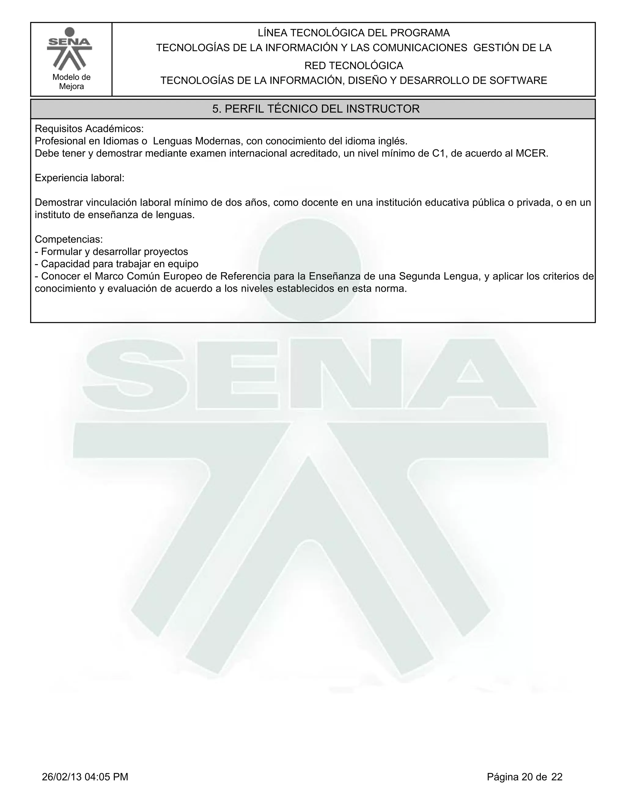 LÍNEA TECNOLÓGICA DEL PROGRAMA
                         TECNOLOGÍAS DE LA INFORMACIÓN Y LAS COMUNICACIONES GESTIÓN DE LA
                                                 RED TECNOLÓGICA
   Modelo de              TECNOLOGÍAS DE LA INFORMACIÓN, DISEÑO Y DESARROLLO DE SOFTWARE
    Mejora

                                     5. PERFIL TÉCNICO DEL INSTRUCTOR
Requisitos Académicos:
Profesional en Idiomas o Lenguas Modernas, con conocimiento del idioma inglés.
Debe tener y demostrar mediante examen internacional acreditado, un nivel mínimo de C1, de acuerdo al MCER.

Experiencia laboral:

Demostrar vinculación laboral mínimo de dos años, como docente en una institución educativa pública o privada, o en un
instituto de enseñanza de lenguas.

Competencias:
-Formular y desarrollar proyectos
-Capacidad para trabajar en equipo
-Conocer el Marco Común Europeo de Referencia para la Enseñanza de una Segunda Lengua, y aplicar los criterios de
conocimiento y evaluación de acuerdo a los niveles establecidos en esta norma.




 26/02/13 04:05 PM                                                                             Página 20 de 22
 