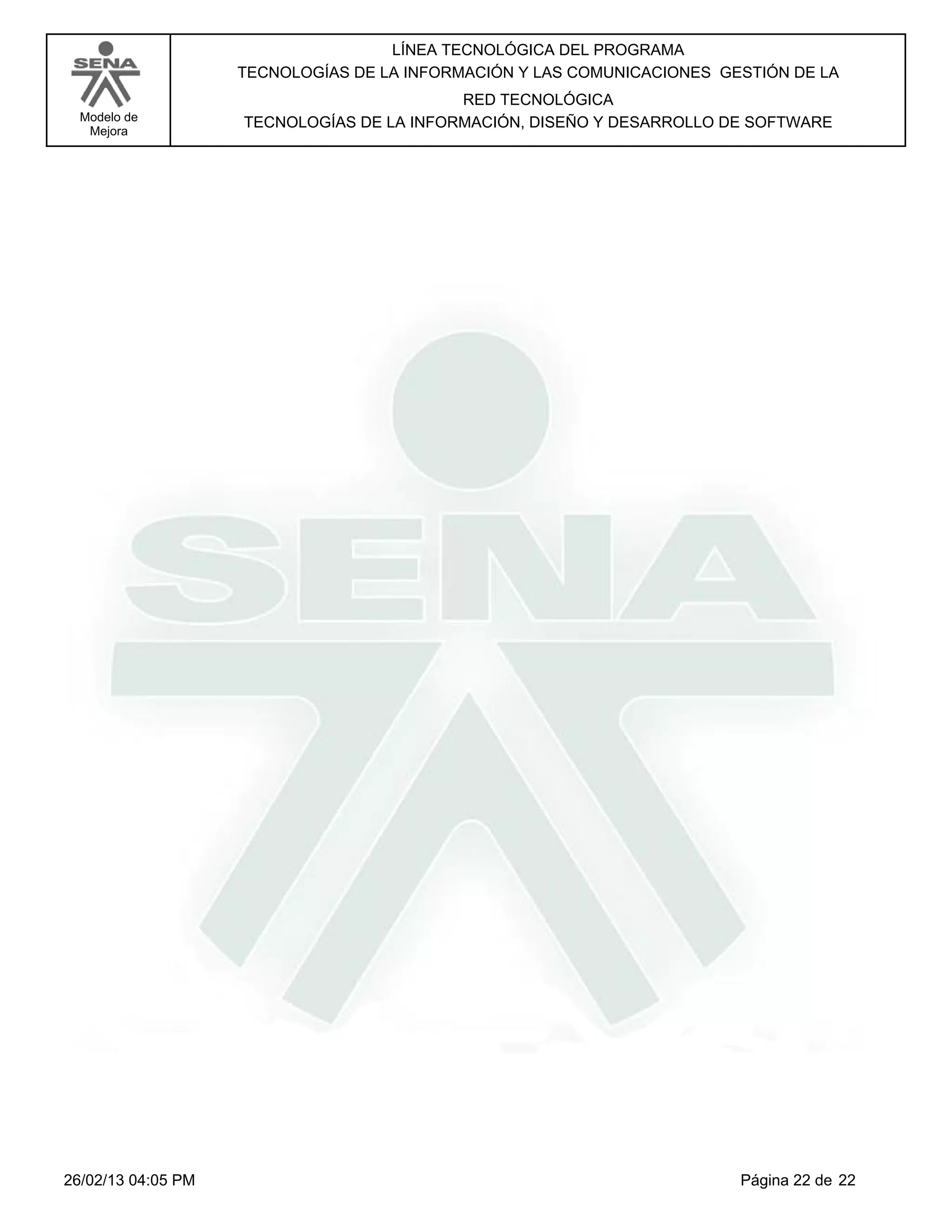 LÍNEA TECNOLÓGICA DEL PROGRAMA
                    TECNOLOGÍAS DE LA INFORMACIÓN Y LAS COMUNICACIONES GESTIÓN DE LA
                                           RED TECNOLÓGICA
  Modelo de         TECNOLOGÍAS DE LA INFORMACIÓN, DISEÑO Y DESARROLLO DE SOFTWARE
   Mejora




26/02/13 04:05 PM                                                        Página 22 de 22
 