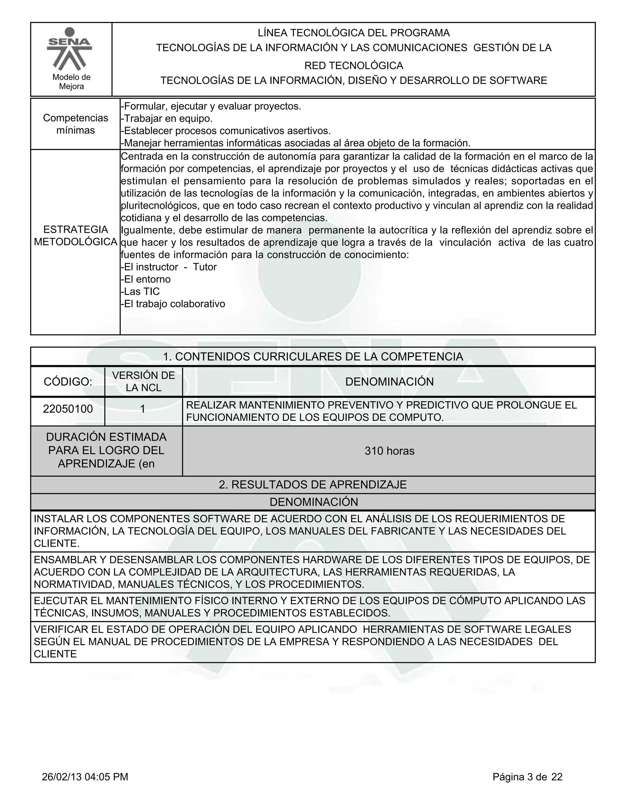 LÍNEA TECNOLÓGICA DEL PROGRAMA
                          TECNOLOGÍAS DE LA INFORMACIÓN Y LAS COMUNICACIONES GESTIÓN DE LA
                                                 RED TECNOLÓGICA
   Modelo de              TECNOLOGÍAS DE LA INFORMACIÓN, DISEÑO Y DESARROLLO DE SOFTWARE
    Mejora

             -Formular, ejecutar y evaluar proyectos.
 Competencias-Trabajar en equipo.
   mínimas   -Establecer procesos comunicativos asertivos.
             -Manejar herramientas informáticas asociadas al área objeto de la formación.
             Centrada en la construcción de autonomía para garantizar la calidad de la formación en el marco de la
             formación por competencias, el aprendizaje por proyectos y el uso de técnicas didácticas activas que
             estimulan el pensamiento para la resolución de problemas simulados y reales; soportadas en el
             utilización de las tecnologías de la información y la comunicación, integradas, en ambientes abiertos y
             pluritecnológicos, que en todo caso recrean el contexto productivo y vinculan al aprendiz con la realidad
             cotidiana y el desarrollo de las competencias.
 ESTRATEGIA Igualmente, debe estimular de manera permanente la autocrítica y la reflexión del aprendiz sobre el
METODOLÓGICA que hacer y los resultados de aprendizaje que logra a través de la vinculación activa de las cuatro
             fuentes de información para la construcción de conocimiento:
             -El instructor - Tutor
             -El entorno
             -Las TIC
             -El trabajo colaborativo




                           1. CONTENIDOS CURRICULARES DE LA COMPETENCIA
                VERSIÓN DE
  CÓDIGO:                                                        DENOMINACIÓN
                  LA NCL

 22050100             1         REALIZAR MANTENIMIENTO PREVENTIVO Y PREDICTIVO QUE PROLONGUE EL
                                FUNCIONAMIENTO DE LOS EQUIPOS DE COMPUTO.
  DURACIÓN ESTIMADA
  PARA EL LOGRO DEL                                                  310 horas
   APRENDIZAJE (en
                                       2. RESULTADOS DE APRENDIZAJE
                                                 DENOMINACIÓN
INSTALAR LOS COMPONENTES SOFTWARE DE ACUERDO CON EL ANÁLISIS DE LOS REQUERIMIENTOS DE
INFORMACIÓN, LA TECNOLOGÍA DEL EQUIPO, LOS MANUALES DEL FABRICANTE Y LAS NECESIDADES DEL
CLIENTE.
ENSAMBLAR Y DESENSAMBLAR LOS COMPONENTES HARDWARE DE LOS DIFERENTES TIPOS DE EQUIPOS, DE
ACUERDO CON LA COMPLEJIDAD DE LA ARQUITECTURA, LAS HERRAMIENTAS REQUERIDAS, LA
NORMATIVIDAD, MANUALES TÉCNICOS, Y LOS PROCEDIMIENTOS.
EJECUTAR EL MANTENIMIENTO FÍSICO INTERNO Y EXTERNO DE LOS EQUIPOS DE CÓMPUTO APLICANDO LAS
TÉCNICAS, INSUMOS, MANUALES Y PROCEDIMIENTOS ESTABLECIDOS.
VERIFICAR EL ESTADO DE OPERACIÓN DEL EQUIPO APLICANDO HERRAMIENTAS DE SOFTWARE LEGALES
SEGÚN EL MANUAL DE PROCEDIMIENTOS DE LA EMPRESA Y RESPONDIENDO A LAS NECESIDADES DEL
CLIENTE




 26/02/13 04:05 PM                                                                              Página 3 de 22
 