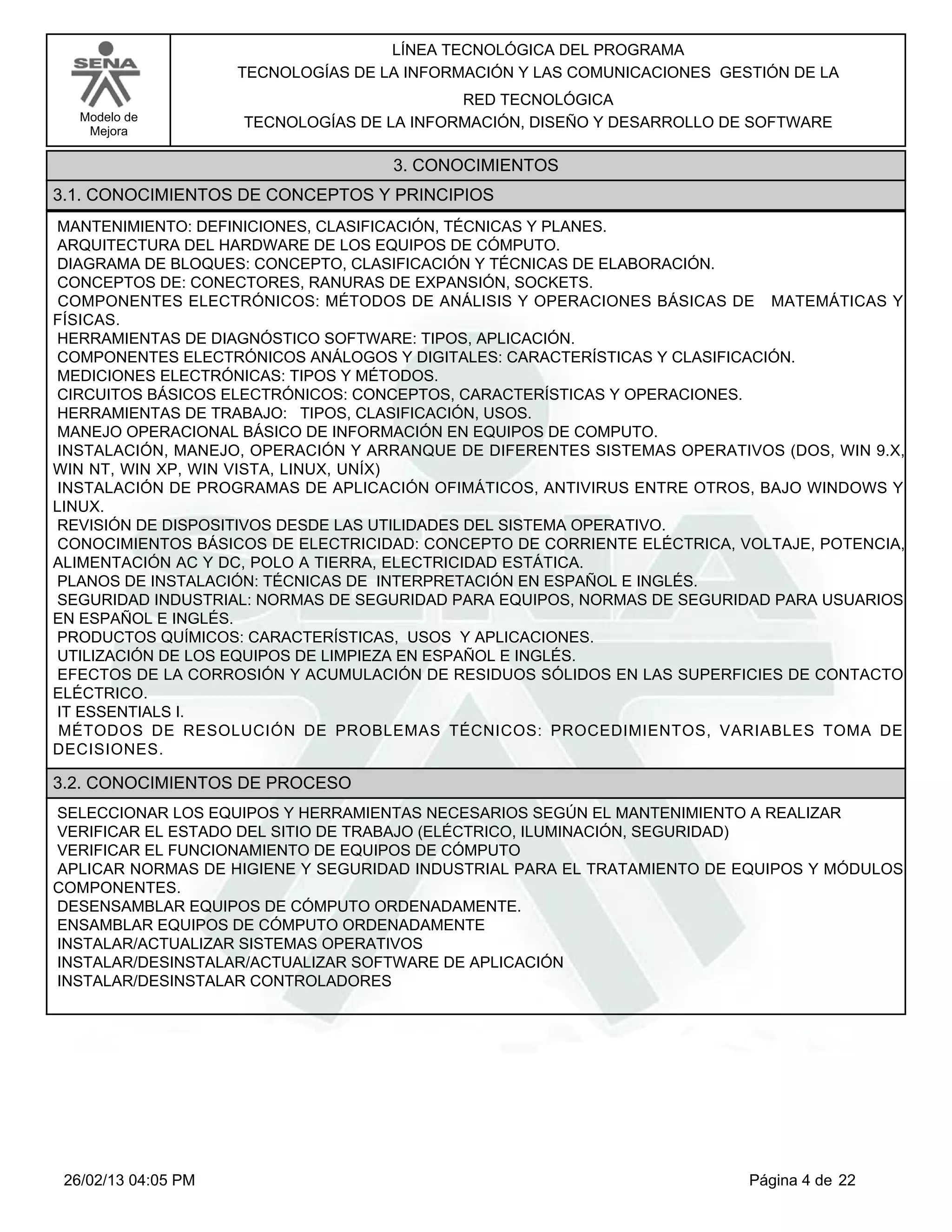 LÍNEA TECNOLÓGICA DEL PROGRAMA
                     TECNOLOGÍAS DE LA INFORMACIÓN Y LAS COMUNICACIONES GESTIÓN DE LA
                                            RED TECNOLÓGICA
   Modelo de         TECNOLOGÍAS DE LA INFORMACIÓN, DISEÑO Y DESARROLLO DE SOFTWARE
    Mejora

                                     3. CONOCIMIENTOS
3.1. CONOCIMIENTOS DE CONCEPTOS Y PRINCIPIOS
MANTENIMIENTO: DEFINICIONES, CLASIFICACIÓN, TÉCNICAS Y PLANES.
ARQUITECTURA DEL HARDWARE DE LOS EQUIPOS DE CÓMPUTO.
DIAGRAMA DE BLOQUES: CONCEPTO, CLASIFICACIÓN Y TÉCNICAS DE ELABORACIÓN.
CONCEPTOS DE: CONECTORES, RANURAS DE EXPANSIÓN, SOCKETS.
COMPONENTES ELECTRÓNICOS: MÉTODOS DE ANÁLISIS Y OPERACIONES BÁSICAS DE MATEMÁTICAS Y
FÍSICAS.
HERRAMIENTAS DE DIAGNÓSTICO SOFTWARE: TIPOS, APLICACIÓN.
COMPONENTES ELECTRÓNICOS ANÁLOGOS Y DIGITALES: CARACTERÍSTICAS Y CLASIFICACIÓN.
MEDICIONES ELECTRÓNICAS: TIPOS Y MÉTODOS.
CIRCUITOS BÁSICOS ELECTRÓNICOS: CONCEPTOS, CARACTERÍSTICAS Y OPERACIONES.
HERRAMIENTAS DE TRABAJO: TIPOS, CLASIFICACIÓN, USOS.
MANEJO OPERACIONAL BÁSICO DE INFORMACIÓN EN EQUIPOS DE COMPUTO.
INSTALACIÓN, MANEJO, OPERACIÓN Y ARRANQUE DE DIFERENTES SISTEMAS OPERATIVOS (DOS, WIN 9.X,
WIN NT, WIN XP, WIN VISTA, LINUX, UNÍX)
INSTALACIÓN DE PROGRAMAS DE APLICACIÓN OFIMÁTICOS, ANTIVIRUS ENTRE OTROS, BAJO WINDOWS Y
LINUX.
REVISIÓN DE DISPOSITIVOS DESDE LAS UTILIDADES DEL SISTEMA OPERATIVO.
CONOCIMIENTOS BÁSICOS DE ELECTRICIDAD: CONCEPTO DE CORRIENTE ELÉCTRICA, VOLTAJE, POTENCIA,
ALIMENTACIÓN AC Y DC, POLO A TIERRA, ELECTRICIDAD ESTÁTICA.
PLANOS DE INSTALACIÓN: TÉCNICAS DE INTERPRETACIÓN EN ESPAÑOL E INGLÉS.
SEGURIDAD INDUSTRIAL: NORMAS DE SEGURIDAD PARA EQUIPOS, NORMAS DE SEGURIDAD PARA USUARIOS
EN ESPAÑOL E INGLÉS.
PRODUCTOS QUÍMICOS: CARACTERÍSTICAS, USOS Y APLICACIONES.
UTILIZACIÓN DE LOS EQUIPOS DE LIMPIEZA EN ESPAÑOL E INGLÉS.
EFECTOS DE LA CORROSIÓN Y ACUMULACIÓN DE RESIDUOS SÓLIDOS EN LAS SUPERFICIES DE CONTACTO
ELÉCTRICO.
IT ESSENTIALS I.
MÉTODOS DE RESOLUCIÓN DE PROBLEMAS TÉCNICOS: PROCEDIMIENTOS, VARIABLES TOMA DE
DECISIONES.

3.2. CONOCIMIENTOS DE PROCESO
SELECCIONAR LOS EQUIPOS Y HERRAMIENTAS NECESARIOS SEGÚN EL MANTENIMIENTO A REALIZAR
VERIFICAR EL ESTADO DEL SITIO DE TRABAJO (ELÉCTRICO, ILUMINACIÓN, SEGURIDAD)
VERIFICAR EL FUNCIONAMIENTO DE EQUIPOS DE CÓMPUTO
APLICAR NORMAS DE HIGIENE Y SEGURIDAD INDUSTRIAL PARA EL TRATAMIENTO DE EQUIPOS Y MÓDULOS
COMPONENTES.
DESENSAMBLAR EQUIPOS DE CÓMPUTO ORDENADAMENTE.
ENSAMBLAR EQUIPOS DE CÓMPUTO ORDENADAMENTE
INSTALAR/ACTUALIZAR SISTEMAS OPERATIVOS
INSTALAR/DESINSTALAR/ACTUALIZAR SOFTWARE DE APLICACIÓN
INSTALAR/DESINSTALAR CONTROLADORES




 26/02/13 04:05 PM                                                         Página 4 de 22
 