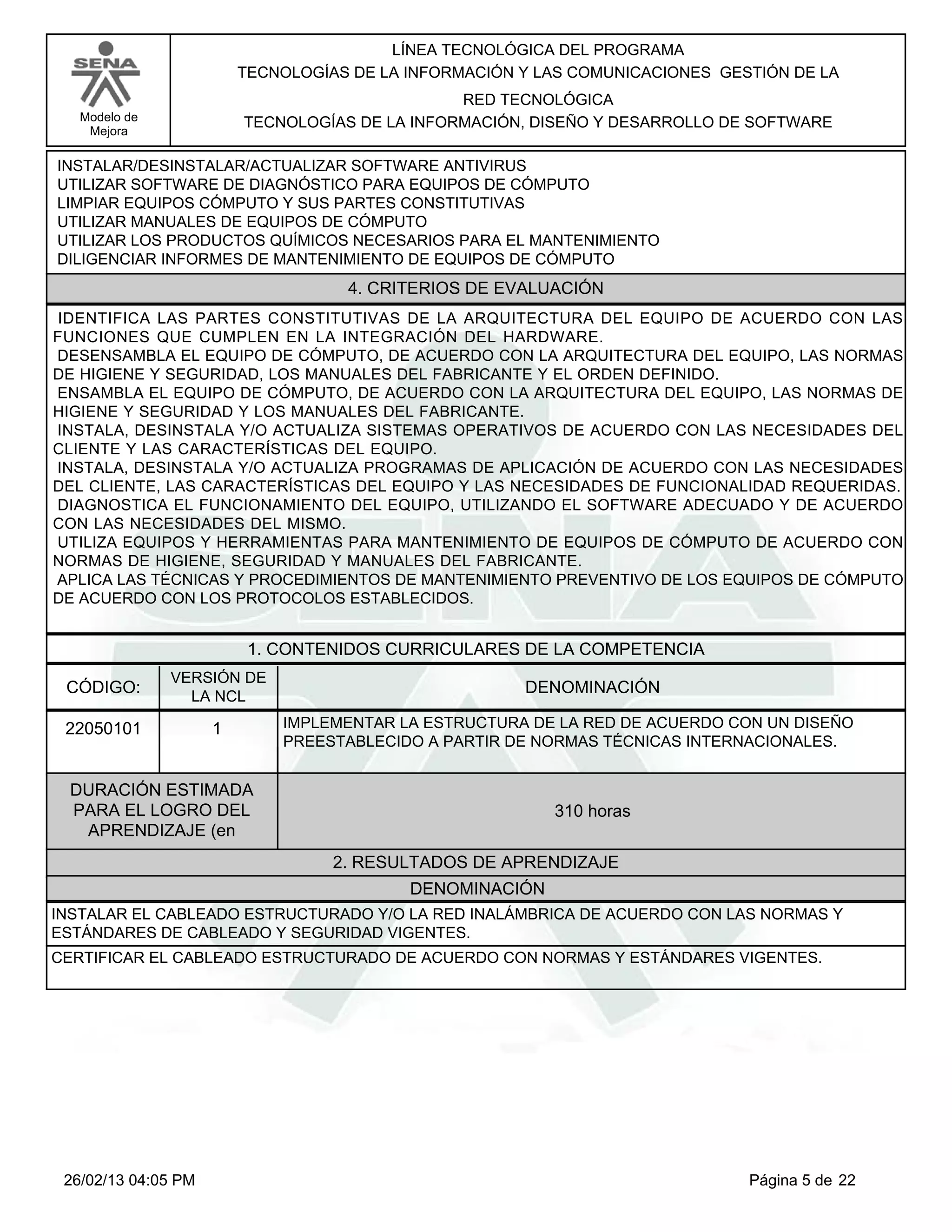 LÍNEA TECNOLÓGICA DEL PROGRAMA
                         TECNOLOGÍAS DE LA INFORMACIÓN Y LAS COMUNICACIONES GESTIÓN DE LA
                                                RED TECNOLÓGICA
   Modelo de             TECNOLOGÍAS DE LA INFORMACIÓN, DISEÑO Y DESARROLLO DE SOFTWARE
    Mejora

INSTALAR/DESINSTALAR/ACTUALIZAR SOFTWARE ANTIVIRUS
UTILIZAR SOFTWARE DE DIAGNÓSTICO PARA EQUIPOS DE CÓMPUTO
LIMPIAR EQUIPOS CÓMPUTO Y SUS PARTES CONSTITUTIVAS
UTILIZAR MANUALES DE EQUIPOS DE CÓMPUTO
UTILIZAR LOS PRODUCTOS QUÍMICOS NECESARIOS PARA EL MANTENIMIENTO
DILIGENCIAR INFORMES DE MANTENIMIENTO DE EQUIPOS DE CÓMPUTO
                                    4. CRITERIOS DE EVALUACIÓN
IDENTIFICA LAS PARTES CONSTITUTIVAS DE LA ARQUITECTURA DEL EQUIPO DE ACUERDO CON LAS
FUNCIONES QUE CUMPLEN EN LA INTEGRACIÓN DEL HARDWARE.
DESENSAMBLA EL EQUIPO DE CÓMPUTO, DE ACUERDO CON LA ARQUITECTURA DEL EQUIPO, LAS NORMAS
DE HIGIENE Y SEGURIDAD, LOS MANUALES DEL FABRICANTE Y EL ORDEN DEFINIDO.
ENSAMBLA EL EQUIPO DE CÓMPUTO, DE ACUERDO CON LA ARQUITECTURA DEL EQUIPO, LAS NORMAS DE
HIGIENE Y SEGURIDAD Y LOS MANUALES DEL FABRICANTE.
INSTALA, DESINSTALA Y/O ACTUALIZA SISTEMAS OPERATIVOS DE ACUERDO CON LAS NECESIDADES DEL
CLIENTE Y LAS CARACTERÍSTICAS DEL EQUIPO.
INSTALA, DESINSTALA Y/O ACTUALIZA PROGRAMAS DE APLICACIÓN DE ACUERDO CON LAS NECESIDADES
DEL CLIENTE, LAS CARACTERÍSTICAS DEL EQUIPO Y LAS NECESIDADES DE FUNCIONALIDAD REQUERIDAS.
DIAGNOSTICA EL FUNCIONAMIENTO DEL EQUIPO, UTILIZANDO EL SOFTWARE ADECUADO Y DE ACUERDO
CON LAS NECESIDADES DEL MISMO.
UTILIZA EQUIPOS Y HERRAMIENTAS PARA MANTENIMIENTO DE EQUIPOS DE CÓMPUTO DE ACUERDO CON
NORMAS DE HIGIENE, SEGURIDAD Y MANUALES DEL FABRICANTE.
APLICA LAS TÉCNICAS Y PROCEDIMIENTOS DE MANTENIMIENTO PREVENTIVO DE LOS EQUIPOS DE CÓMPUTO
DE ACUERDO CON LOS PROTOCOLOS ESTABLECIDOS.


                          1. CONTENIDOS CURRICULARES DE LA COMPETENCIA
               VERSIÓN DE
 CÓDIGO:                                               DENOMINACIÓN
                 LA NCL

 22050101            1       IMPLEMENTAR LA ESTRUCTURA DE LA RED DE ACUERDO CON UN DISEÑO
                             PREESTABLECIDO A PARTIR DE NORMAS TÉCNICAS INTERNACIONALES.


 DURACIÓN ESTIMADA
 PARA EL LOGRO DEL                                        310 horas
  APRENDIZAJE (en
                                   2. RESULTADOS DE APRENDIZAJE
                                           DENOMINACIÓN
INSTALAR EL CABLEADO ESTRUCTURADO Y/O LA RED INALÁMBRICA DE ACUERDO CON LAS NORMAS Y
ESTÁNDARES DE CABLEADO Y SEGURIDAD VIGENTES.
CERTIFICAR EL CABLEADO ESTRUCTURADO DE ACUERDO CON NORMAS Y ESTÁNDARES VIGENTES.




 26/02/13 04:05 PM                                                             Página 5 de 22
 