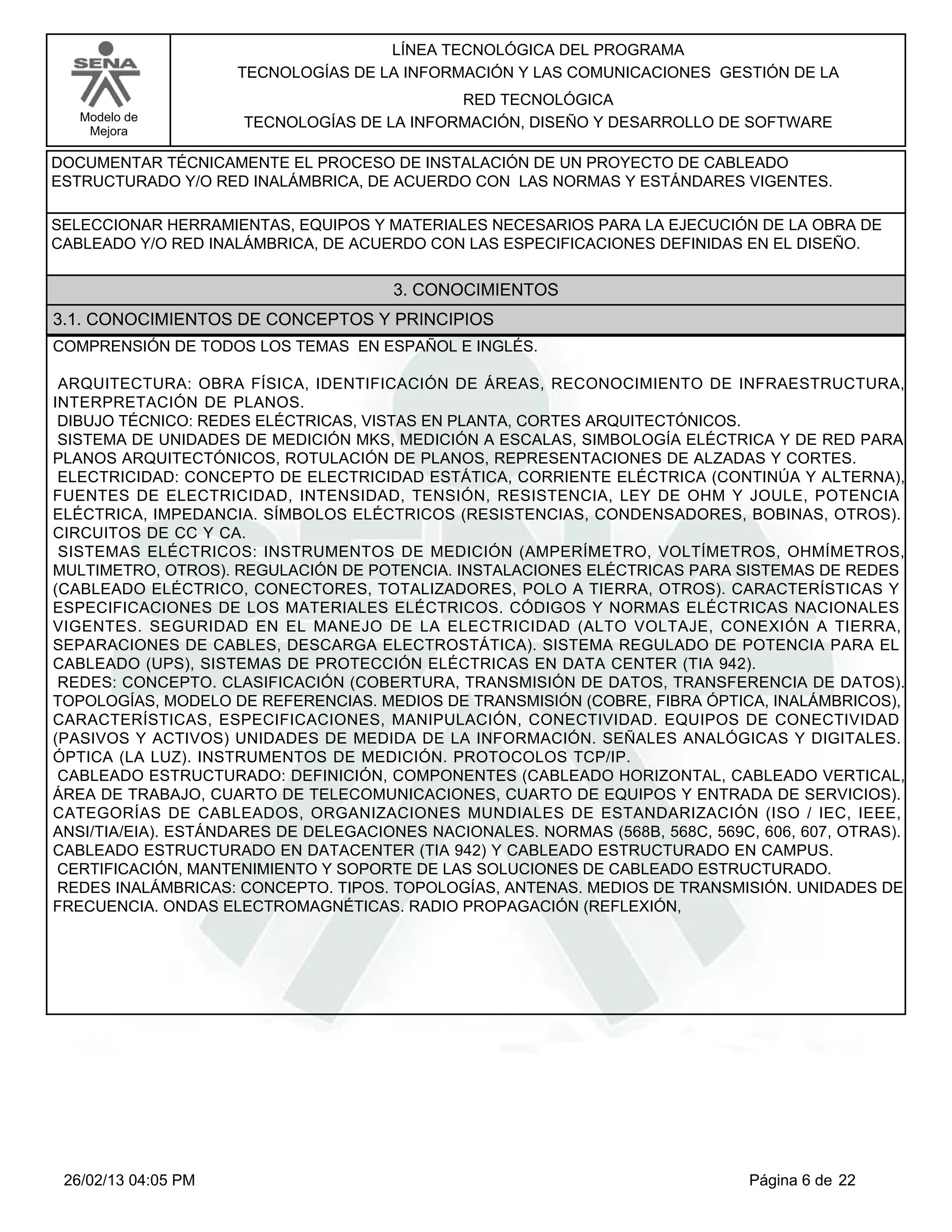 LÍNEA TECNOLÓGICA DEL PROGRAMA
                     TECNOLOGÍAS DE LA INFORMACIÓN Y LAS COMUNICACIONES GESTIÓN DE LA
                                            RED TECNOLÓGICA
   Modelo de         TECNOLOGÍAS DE LA INFORMACIÓN, DISEÑO Y DESARROLLO DE SOFTWARE
    Mejora

DOCUMENTAR TÉCNICAMENTE EL PROCESO DE INSTALACIÓN DE UN PROYECTO DE CABLEADO
ESTRUCTURADO Y/O RED INALÁMBRICA, DE ACUERDO CON LAS NORMAS Y ESTÁNDARES VIGENTES.

SELECCIONAR HERRAMIENTAS, EQUIPOS Y MATERIALES NECESARIOS PARA LA EJECUCIÓN DE LA OBRA DE
CABLEADO Y/O RED INALÁMBRICA, DE ACUERDO CON LAS ESPECIFICACIONES DEFINIDAS EN EL DISEÑO.


                                      3. CONOCIMIENTOS
3.1. CONOCIMIENTOS DE CONCEPTOS Y PRINCIPIOS
COMPRENSIÓN DE TODOS LOS TEMAS EN ESPAÑOL E INGLÉS.

ARQUITECTURA: OBRA FÍSICA, IDENTIFICACIÓN DE ÁREAS, RECONOCIMIENTO DE INFRAESTRUCTURA,
INTERPRETACIÓN DE PLANOS.
DIBUJO TÉCNICO: REDES ELÉCTRICAS, VISTAS EN PLANTA, CORTES ARQUITECTÓNICOS.
SISTEMA DE UNIDADES DE MEDICIÓN MKS, MEDICIÓN A ESCALAS, SIMBOLOGÍA ELÉCTRICA Y DE RED PARA
PLANOS ARQUITECTÓNICOS, ROTULACIÓN DE PLANOS, REPRESENTACIONES DE ALZADAS Y CORTES.
ELECTRICIDAD: CONCEPTO DE ELECTRICIDAD ESTÁTICA, CORRIENTE ELÉCTRICA (CONTINÚA Y ALTERNA),
FUENTES DE ELECTRICIDAD, INTENSIDAD, TENSIÓN, RESISTENCIA, LEY DE OHM Y JOULE, POTENCIA
ELÉCTRICA, IMPEDANCIA. SÍMBOLOS ELÉCTRICOS (RESISTENCIAS, CONDENSADORES, BOBINAS, OTROS).
CIRCUITOS DE CC Y CA.
SISTEMAS ELÉCTRICOS: INSTRUMENTOS DE MEDICIÓN (AMPERÍMETRO, VOLTÍMETROS, OHMÍMETROS,
MULTIMETRO, OTROS). REGULACIÓN DE POTENCIA. INSTALACIONES ELÉCTRICAS PARA SISTEMAS DE REDES
(CABLEADO ELÉCTRICO, CONECTORES, TOTALIZADORES, POLO A TIERRA, OTROS). CARACTERÍSTICAS Y
ESPECIFICACIONES DE LOS MATERIALES ELÉCTRICOS. CÓDIGOS Y NORMAS ELÉCTRICAS NACIONALES
VIGENTES. SEGURIDAD EN EL MANEJO DE LA ELECTRICIDAD (ALTO VOLTAJE, CONEXIÓN A TIERRA,
SEPARACIONES DE CABLES, DESCARGA ELECTROSTÁTICA). SISTEMA REGULADO DE POTENCIA PARA EL
CABLEADO (UPS), SISTEMAS DE PROTECCIÓN ELÉCTRICAS EN DATA CENTER (TIA 942).
REDES: CONCEPTO. CLASIFICACIÓN (COBERTURA, TRANSMISIÓN DE DATOS, TRANSFERENCIA DE DATOS).
TOPOLOGÍAS, MODELO DE REFERENCIAS. MEDIOS DE TRANSMISIÓN (COBRE, FIBRA ÓPTICA, INALÁMBRICOS),
CARACTERÍSTICAS, ESPECIFICACIONES, MANIPULACIÓN, CONECTIVIDAD. EQUIPOS DE CONECTIVIDAD
(PASIVOS Y ACTIVOS) UNIDADES DE MEDIDA DE LA INFORMACIÓN. SEÑALES ANALÓGICAS Y DIGITALES.
ÓPTICA (LA LUZ). INSTRUMENTOS DE MEDICIÓN. PROTOCOLOS TCP/IP.
CABLEADO ESTRUCTURADO: DEFINICIÓN, COMPONENTES (CABLEADO HORIZONTAL, CABLEADO VERTICAL,
ÁREA DE TRABAJO, CUARTO DE TELECOMUNICACIONES, CUARTO DE EQUIPOS Y ENTRADA DE SERVICIOS).
CATEGORÍAS DE CABLEADOS, ORGANIZACIONES MUNDIALES DE ESTANDARIZACIÓN (ISO / IEC, IEEE,
ANSI/TIA/EIA). ESTÁNDARES DE DELEGACIONES NACIONALES. NORMAS (568B, 568C, 569C, 606, 607, OTRAS).
CABLEADO ESTRUCTURADO EN DATACENTER (TIA 942) Y CABLEADO ESTRUCTURADO EN CAMPUS.
CERTIFICACIÓN, MANTENIMIENTO Y SOPORTE DE LAS SOLUCIONES DE CABLEADO ESTRUCTURADO.
REDES INALÁMBRICAS: CONCEPTO. TIPOS. TOPOLOGÍAS, ANTENAS. MEDIOS DE TRANSMISIÓN. UNIDADES DE
FRECUENCIA. ONDAS ELECTROMAGNÉTICAS. RADIO PROPAGACIÓN (REFLEXIÓN,




 26/02/13 04:05 PM                                                             Página 6 de 22
 