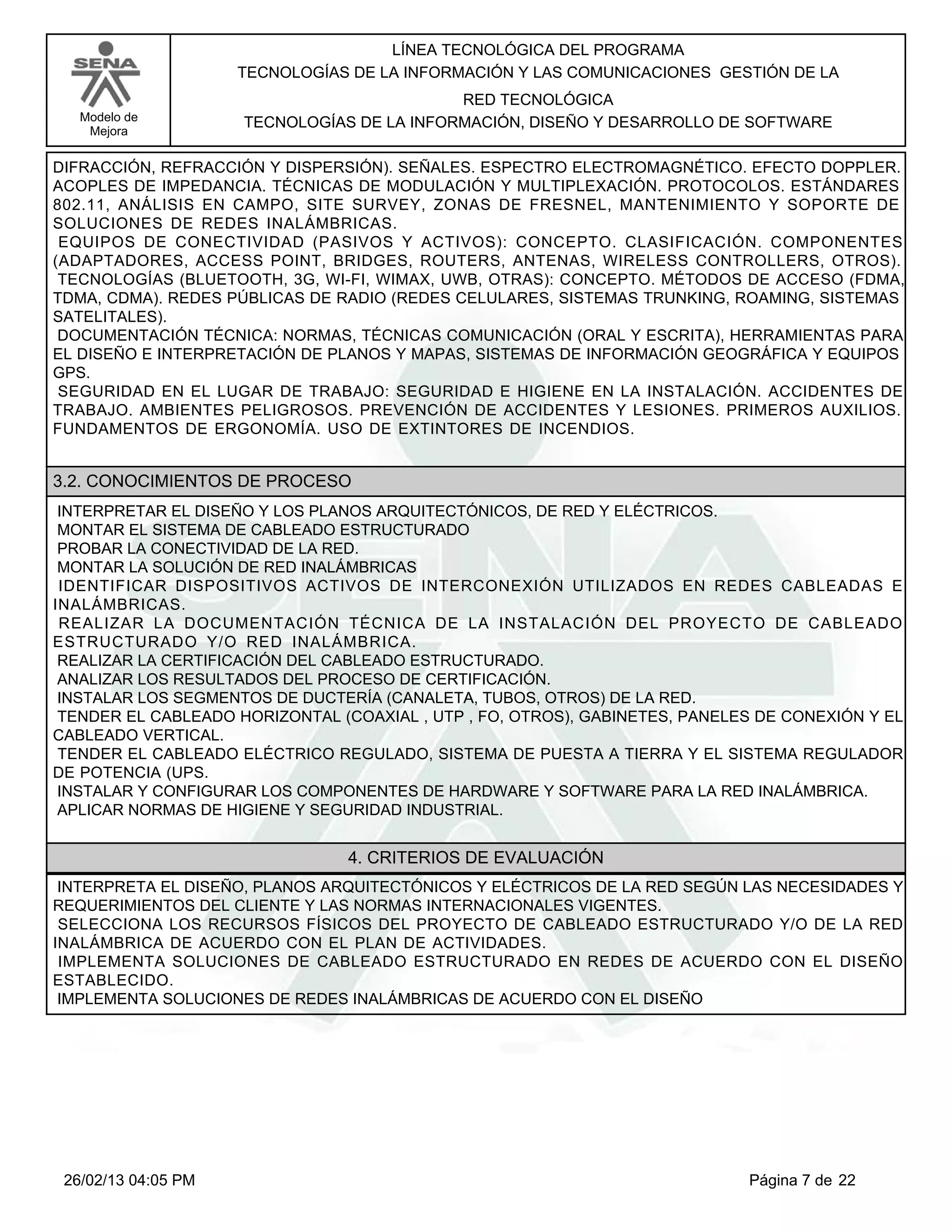 LÍNEA TECNOLÓGICA DEL PROGRAMA
                     TECNOLOGÍAS DE LA INFORMACIÓN Y LAS COMUNICACIONES GESTIÓN DE LA
                                            RED TECNOLÓGICA
   Modelo de         TECNOLOGÍAS DE LA INFORMACIÓN, DISEÑO Y DESARROLLO DE SOFTWARE
    Mejora


DIFRACCIÓN, REFRACCIÓN Y DISPERSIÓN). SEÑALES. ESPECTRO ELECTROMAGNÉTICO. EFECTO DOPPLER.
ACOPLES DE IMPEDANCIA. TÉCNICAS DE MODULACIÓN Y MULTIPLEXACIÓN. PROTOCOLOS. ESTÁNDARES
802.11, ANÁLISIS EN CAMPO, SITE SURVEY, ZONAS DE FRESNEL, MANTENIMIENTO Y SOPORTE DE
SOLUCIONES DE REDES INALÁMBRICAS.
EQUIPOS DE CONECTIVIDAD (PASIVOS Y ACTIVOS): CONCEPTO. CLASIFICACIÓN. COMPONENTES
(ADAPTADORES, ACCESS POINT, BRIDGES, ROUTERS, ANTENAS, WIRELESS CONTROLLERS, OTROS).
TECNOLOGÍAS (BLUETOOTH, 3G, WI-FI, WIMAX, UWB, OTRAS): CONCEPTO. MÉTODOS DE ACCESO (FDMA,
TDMA, CDMA). REDES PÚBLICAS DE RADIO (REDES CELULARES, SISTEMAS TRUNKING, ROAMING, SISTEMAS
SATELITALES).
DOCUMENTACIÓN TÉCNICA: NORMAS, TÉCNICAS COMUNICACIÓN (ORAL Y ESCRITA), HERRAMIENTAS PARA
EL DISEÑO E INTERPRETACIÓN DE PLANOS Y MAPAS, SISTEMAS DE INFORMACIÓN GEOGRÁFICA Y EQUIPOS
GPS.
SEGURIDAD EN EL LUGAR DE TRABAJO: SEGURIDAD E HIGIENE EN LA INSTALACIÓN. ACCIDENTES DE
TRABAJO. AMBIENTES PELIGROSOS. PREVENCIÓN DE ACCIDENTES Y LESIONES. PRIMEROS AUXILIOS.
FUNDAMENTOS DE ERGONOMÍA. USO DE EXTINTORES DE INCENDIOS.


3.2. CONOCIMIENTOS DE PROCESO
INTERPRETAR EL DISEÑO Y LOS PLANOS ARQUITECTÓNICOS, DE RED Y ELÉCTRICOS.
MONTAR EL SISTEMA DE CABLEADO ESTRUCTURADO
PROBAR LA CONECTIVIDAD DE LA RED.
MONTAR LA SOLUCIÓN DE RED INALÁMBRICAS
IDENTIFICAR DISPOSITIVOS ACTIVOS DE INTERCONEXIÓN UTILIZADOS EN REDES CABLEADAS E
INALÁMBRICAS.
REALIZAR LA DOCUMENTACIÓN TÉCNICA DE LA INSTALACIÓN DEL PROYECTO DE CABLEADO
ESTRUCTURADO Y/O RED INALÁMBRICA.
REALIZAR LA CERTIFICACIÓN DEL CABLEADO ESTRUCTURADO.
ANALIZAR LOS RESULTADOS DEL PROCESO DE CERTIFICACIÓN.
INSTALAR LOS SEGMENTOS DE DUCTERÍA (CANALETA, TUBOS, OTROS) DE LA RED.
TENDER EL CABLEADO HORIZONTAL (COAXIAL , UTP , FO, OTROS), GABINETES, PANELES DE CONEXIÓN Y EL
CABLEADO VERTICAL.
TENDER EL CABLEADO ELÉCTRICO REGULADO, SISTEMA DE PUESTA A TIERRA Y EL SISTEMA REGULADOR
DE POTENCIA (UPS.
INSTALAR Y CONFIGURAR LOS COMPONENTES DE HARDWARE Y SOFTWARE PARA LA RED INALÁMBRICA.
APLICAR NORMAS DE HIGIENE Y SEGURIDAD INDUSTRIAL.


                                4. CRITERIOS DE EVALUACIÓN
INTERPRETA EL DISEÑO, PLANOS ARQUITECTÓNICOS Y ELÉCTRICOS DE LA RED SEGÚN LAS NECESIDADES Y
REQUERIMIENTOS DEL CLIENTE Y LAS NORMAS INTERNACIONALES VIGENTES.
SELECCIONA LOS RECURSOS FÍSICOS DEL PROYECTO DE CABLEADO ESTRUCTURADO Y/O DE LA RED
INALÁMBRICA DE ACUERDO CON EL PLAN DE ACTIVIDADES.
IMPLEMENTA SOLUCIONES DE CABLEADO ESTRUCTURADO EN REDES DE ACUERDO CON EL DISEÑO
ESTABLECIDO.
IMPLEMENTA SOLUCIONES DE REDES INALÁMBRICAS DE ACUERDO CON EL DISEÑO




 26/02/13 04:05 PM                                                           Página 7 de 22
 