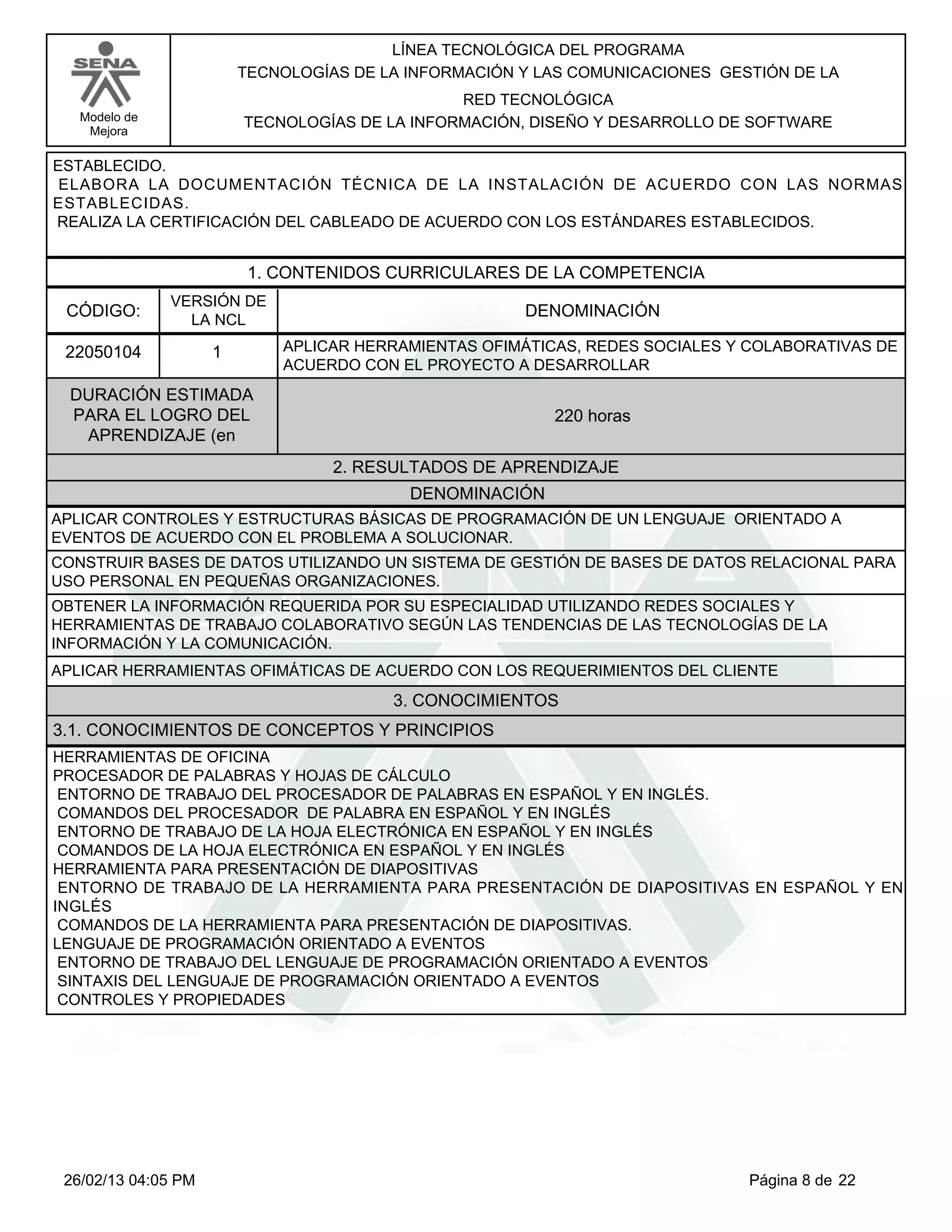 LÍNEA TECNOLÓGICA DEL PROGRAMA
                         TECNOLOGÍAS DE LA INFORMACIÓN Y LAS COMUNICACIONES GESTIÓN DE LA
                                                RED TECNOLÓGICA
   Modelo de             TECNOLOGÍAS DE LA INFORMACIÓN, DISEÑO Y DESARROLLO DE SOFTWARE
    Mejora

ESTABLECIDO.
ELABORA LA DOCUMENTACIÓN TÉCNICA DE LA INSTALACIÓN DE ACUERDO CON LAS NORMAS
ESTABLECIDAS.
REALIZA LA CERTIFICACIÓN DEL CABLEADO DE ACUERDO CON LOS ESTÁNDARES ESTABLECIDOS.


                          1. CONTENIDOS CURRICULARES DE LA COMPETENCIA
               VERSIÓN DE
 CÓDIGO:                                               DENOMINACIÓN
                 LA NCL

 22050104            1       APLICAR HERRAMIENTAS OFIMÁTICAS, REDES SOCIALES Y COLABORATIVAS DE
                             ACUERDO CON EL PROYECTO A DESARROLLAR
  DURACIÓN ESTIMADA
  PARA EL LOGRO DEL                                       220 horas
   APRENDIZAJE (en
                                   2. RESULTADOS DE APRENDIZAJE
                                           DENOMINACIÓN
APLICAR CONTROLES Y ESTRUCTURAS BÁSICAS DE PROGRAMACIÓN DE UN LENGUAJE ORIENTADO A
EVENTOS DE ACUERDO CON EL PROBLEMA A SOLUCIONAR.
CONSTRUIR BASES DE DATOS UTILIZANDO UN SISTEMA DE GESTIÓN DE BASES DE DATOS RELACIONAL PARA
USO PERSONAL EN PEQUEÑAS ORGANIZACIONES.
OBTENER LA INFORMACIÓN REQUERIDA POR SU ESPECIALIDAD UTILIZANDO REDES SOCIALES Y
HERRAMIENTAS DE TRABAJO COLABORATIVO SEGÚN LAS TENDENCIAS DE LAS TECNOLOGÍAS DE LA
INFORMACIÓN Y LA COMUNICACIÓN.
APLICAR HERRAMIENTAS OFIMÁTICAS DE ACUERDO CON LOS REQUERIMIENTOS DEL CLIENTE
                                         3. CONOCIMIENTOS
3.1. CONOCIMIENTOS DE CONCEPTOS Y PRINCIPIOS
HERRAMIENTAS DE OFICINA
PROCESADOR DE PALABRAS Y HOJAS DE CÁLCULO
ENTORNO DE TRABAJO DEL PROCESADOR DE PALABRAS EN ESPAÑOL Y EN INGLÉS.
COMANDOS DEL PROCESADOR DE PALABRA EN ESPAÑOL Y EN INGLÉS
ENTORNO DE TRABAJO DE LA HOJA ELECTRÓNICA EN ESPAÑOL Y EN INGLÉS
COMANDOS DE LA HOJA ELECTRÓNICA EN ESPAÑOL Y EN INGLÉS
HERRAMIENTA PARA PRESENTACIÓN DE DIAPOSITIVAS
ENTORNO DE TRABAJO DE LA HERRAMIENTA PARA PRESENTACIÓN DE DIAPOSITIVAS EN ESPAÑOL Y EN
INGLÉS
COMANDOS DE LA HERRAMIENTA PARA PRESENTACIÓN DE DIAPOSITIVAS.
LENGUAJE DE PROGRAMACIÓN ORIENTADO A EVENTOS
ENTORNO DE TRABAJO DEL LENGUAJE DE PROGRAMACIÓN ORIENTADO A EVENTOS
SINTAXIS DEL LENGUAJE DE PROGRAMACIÓN ORIENTADO A EVENTOS
CONTROLES Y PROPIEDADES




 26/02/13 04:05 PM                                                             Página 8 de 22
 