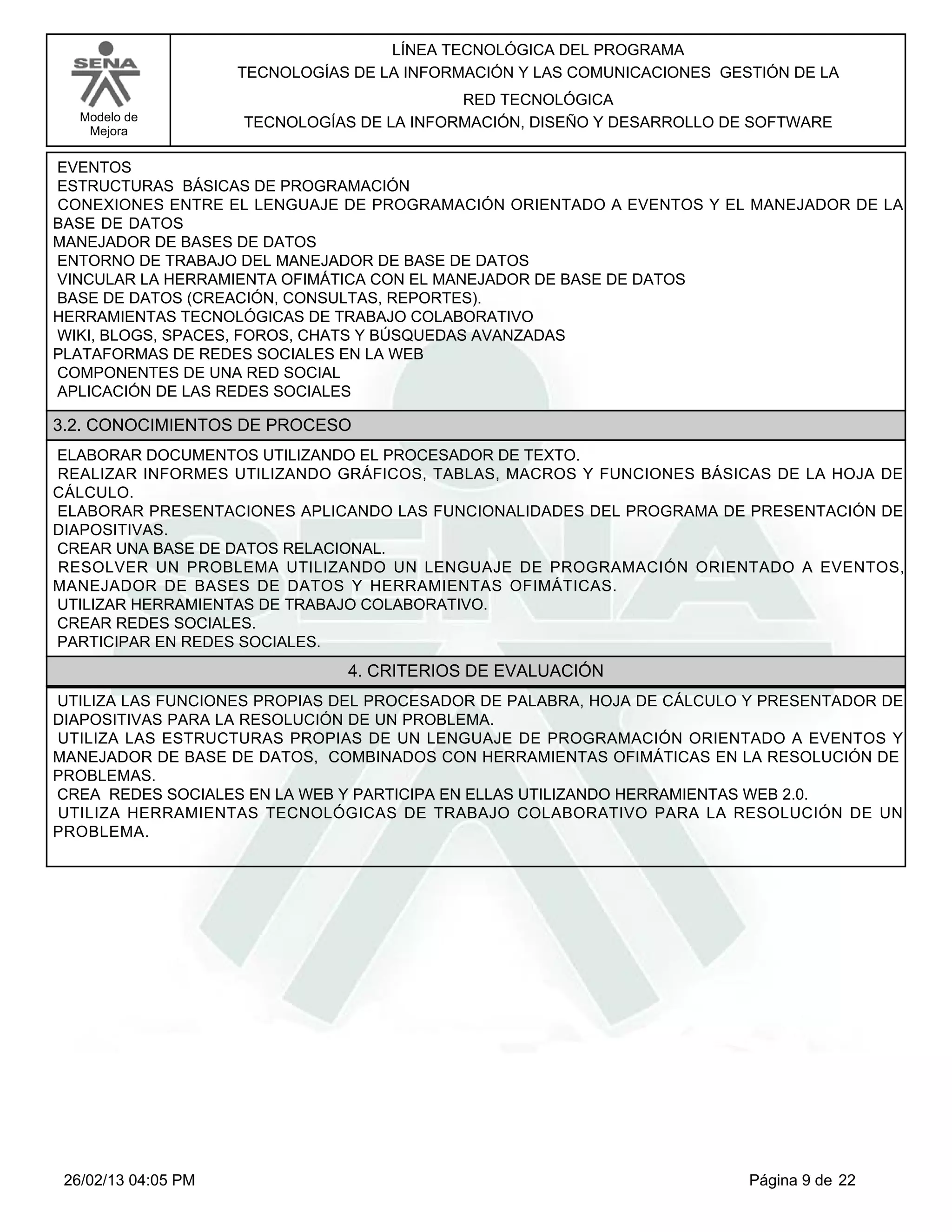 LÍNEA TECNOLÓGICA DEL PROGRAMA
                     TECNOLOGÍAS DE LA INFORMACIÓN Y LAS COMUNICACIONES GESTIÓN DE LA
                                            RED TECNOLÓGICA
   Modelo de         TECNOLOGÍAS DE LA INFORMACIÓN, DISEÑO Y DESARROLLO DE SOFTWARE
    Mejora


EVENTOS
ESTRUCTURAS BÁSICAS DE PROGRAMACIÓN
CONEXIONES ENTRE EL LENGUAJE DE PROGRAMACIÓN ORIENTADO A EVENTOS Y EL MANEJADOR DE LA
BASE DE DATOS
MANEJADOR DE BASES DE DATOS
ENTORNO DE TRABAJO DEL MANEJADOR DE BASE DE DATOS
VINCULAR LA HERRAMIENTA OFIMÁTICA CON EL MANEJADOR DE BASE DE DATOS
BASE DE DATOS (CREACIÓN, CONSULTAS, REPORTES).
HERRAMIENTAS TECNOLÓGICAS DE TRABAJO COLABORATIVO
WIKI, BLOGS, SPACES, FOROS, CHATS Y BÚSQUEDAS AVANZADAS
PLATAFORMAS DE REDES SOCIALES EN LA WEB
COMPONENTES DE UNA RED SOCIAL
APLICACIÓN DE LAS REDES SOCIALES

3.2. CONOCIMIENTOS DE PROCESO
ELABORAR DOCUMENTOS UTILIZANDO EL PROCESADOR DE TEXTO.
REALIZAR INFORMES UTILIZANDO GRÁFICOS, TABLAS, MACROS Y FUNCIONES BÁSICAS DE LA HOJA DE
CÁLCULO.
ELABORAR PRESENTACIONES APLICANDO LAS FUNCIONALIDADES DEL PROGRAMA DE PRESENTACIÓN DE
DIAPOSITIVAS.
CREAR UNA BASE DE DATOS RELACIONAL.
RESOLVER UN PROBLEMA UTILIZANDO UN LENGUAJE DE PROGRAMACIÓN ORIENTADO A EVENTOS,
MANEJADOR DE BASES DE DATOS Y HERRAMIENTAS OFIMÁTICAS.
UTILIZAR HERRAMIENTAS DE TRABAJO COLABORATIVO.
CREAR REDES SOCIALES.
PARTICIPAR EN REDES SOCIALES.
                                4. CRITERIOS DE EVALUACIÓN
UTILIZA LAS FUNCIONES PROPIAS DEL PROCESADOR DE PALABRA, HOJA DE CÁLCULO Y PRESENTADOR DE
DIAPOSITIVAS PARA LA RESOLUCIÓN DE UN PROBLEMA.
UTILIZA LAS ESTRUCTURAS PROPIAS DE UN LENGUAJE DE PROGRAMACIÓN ORIENTADO A EVENTOS Y
MANEJADOR DE BASE DE DATOS, COMBINADOS CON HERRAMIENTAS OFIMÁTICAS EN LA RESOLUCIÓN DE
PROBLEMAS.
CREA REDES SOCIALES EN LA WEB Y PARTICIPA EN ELLAS UTILIZANDO HERRAMIENTAS WEB 2.0.
UTILIZA HERRAMIENTAS TECNOLÓGICAS DE TRABAJO COLABORATIVO PARA LA RESOLUCIÓN DE UN
PROBLEMA.




 26/02/13 04:05 PM                                                         Página 9 de 22
 