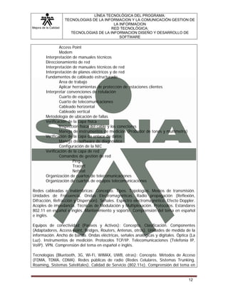 Mejora de la Calidad
LÍNEA TECNOLÓGICA DEL PROGRAMA:
TECNOLOGIAS DE LA INFORMACION Y LA COMUNICACIÓN GESTION DE
LA INFORMACION
RED TECNOLÓGICA:
TECNOLOGIAS DE LA INFORMACION DISEÑO Y DESARROLLO DE
SOFTWARE
12
Access Point
Modem
Interpretación de manuales técnicos
Direccionamiento de red
Interpretación de manuales técnicos de red
Interpretación de planos eléctricos y de red
Fundamentos de cableado estructurado
Área de trabajo
Aplicar herramientas de protección de estaciones clientes
Interpretar convenciones de rotulación
Cuarto de equipos
Cuarto de telecomunicaciones
Cableado horizontal
Cableado vertical
Metodología de ubicación de fallas
Verificación de la capa física
Inspección física del cable y los conectores
Manejo de instrumentos de medición (Probador de tonos y multímetro)
Verificación de la capa de enlace de datos
Manejo de software de diagnóstico
Configuración de la NIC
Verificación de la capa de red
Comandos de gestión de red
Ping
Tracert
Netstat
Organización de cuartos de telecomunicaciones
Organización de cuartos de equipos telecomunicaciones
Redes cableadas e inalámbricas: Concepto. Tipos. Topologías. Medios de transmisión.
Unidades de Frecuencia. Ondas Electromagnéticas. Radio propagación (Reflexión,
Difracción, Refracción y Dispersión). Señales. Espectro electromagnético. Efecto Doppler.
Acoples de impedancia. Técnicas de Modulación y Multiplexación. Protocolos. Estándares
802.11 en español e inglés. Mantenimiento y soporte. Comprensión del tema en español
e inglés.
Equipos de conectividad (Pasivos y Activos): Concepto. Clasificación. Componentes
(Adaptadores, Access point, Bridges, Routers, Antenas, otros). Unidades de medida de la
información. Ancho de banda. Ondas eléctricas, señales analógicas y digitales. Óptica (La
Luz). Instrumentos de medición. Protocolos TCP/IP. Telecomunicaciones (Telefonía IP,
VoIP). VPN. Comprensión del tema en español e inglés.
Tecnologías (Bluetooth, 3G, Wi-Fi, WiMAX, UWB, otras): Concepto. Métodos de Acceso
(FDMA, TDMA, CDMA). Redes públicas de radio (Redes Celulares, Sistemas Trunking,
Roaming, Sistemas Satelitales). Calidad de Servicio (802.11e). Comprensión del tema en
 