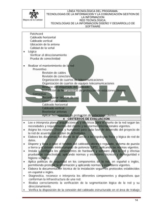 Mejora de la Calidad
LÍNEA TECNOLÓGICA DEL PROGRAMA:
TECNOLOGIAS DE LA INFORMACION Y LA COMUNICACIÓN GESTION DE
LA INFORMACION
RED TECNOLÓGICA:
TECNOLOGIAS DE LA INFORMACION DISEÑO Y DESARROLLO DE
SOFTWARE
14
Patchcord
Cableado horizontal
Cableado vertical
Ubicación de la antena
Calidad de la señal
• Lógica
Verificar el direccionamiento
Prueba de conectividad
• Realizar el mantenimiento de la red
Preventivo
Revisión de cables
Revisión de conectores
Organización de cuartos de telecomunicaciones
Organización de cuartos de equipos telecomunicaciones
Revisión del etiquetado del cableado
Instalación de herramientas de protección de estaciones clientes
Correctivo
Reconfigurar tarjetas de red
Conectorizar cables
Cableado horizontal
Cableado vertical
Reorientar antenas
Aplicar herramientas de protección de estaciones clientes.
4 CRITERIOS DE EVALUACION
• Lee e interpreta planos arquitectónicos y eléctricos para el diseño de la red según las
necesidades y requerimientos del cliente y las normas internacionales vigentes.
• Asigna los recursos (físicos y humanos) para cada fase de desarrollo del proyecto de
la red de acuerdo con el plan de actividades.
• Elabora los diagramas del diseño de acuerdo a las topologías física y lógica de red de
datos.
• Dispone y lleva a cabo el tendido del cableado eléctrico regulado, sistema de puesta
a tierra y el sistema ininterrumpido de potencia (UPS), aplicando las normas vigentes.
• Instala y configura los componentes de hardware y software para la red y efectúa
pruebas de conectividad, aplicando normas y estándares técnicos y de seguridad e
higiene vigentes.
• Aplica políticas de seguridad en los componentes de la red, en español e inglés,
permitiendo proteger la información y aplicando normas y estándares vigentes.
• Elabora la documentación técnica de la instalación según los protocolos establecidos
en español e inglés.
Diagnostica, reconoce e interpreta los diferentes componentes y dispositivos que
conforman la infraestructura de una red.
Realiza correctamente la verificación de la segmentación lógica de la red y su
direccionamiento.
Verifica la disposición de la conexión del cableado estructurado en el área de trabajo
 