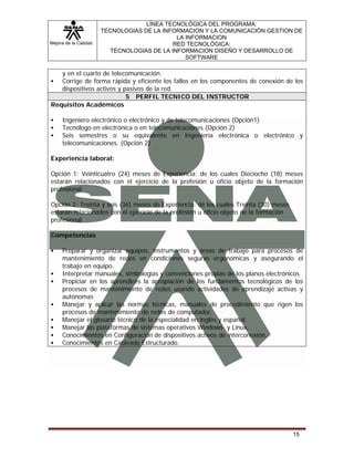 Mejora de la Calidad
LÍNEA TECNOLÓGICA DEL PROGRAMA:
TECNOLOGIAS DE LA INFORMACION Y LA COMUNICACIÓN GESTION DE
LA INFORMACION
RED TECNOLÓGICA:
TECNOLOGIAS DE LA INFORMACION DISEÑO Y DESARROLLO DE
SOFTWARE
15
y en el cuarto de telecomunicación.
Corrige de forma rápida y eficiente los fallos en los componentes de conexión de los
dispositivos activos y pasivos de la red.
5 PERFIL TECNICO DEL INSTRUCTOR
Requisitos Académicos
Ingeniero electrónico o electrónico y de telecomunicaciones (Opción1)
Tecnólogo en electrónica o en telecomunicaciones (Opción 2)
Seis semestres o su equivalente en Ingeniería electrónica o electrónico y
telecomunicaciones. (Opción 2)
Experiencia laboral:
Opción 1: Veinticuatro (24) meses de Experiencia: de los cuales Dieciocho (18) meses
estarán relacionados con el ejercicio de la profesión u oficio objeto de la formación
profesional
Opción 2: Treinta y seis (36) meses de Experiencia: de los cuales Treinta (30) meses
estarán relacionados con el ejercicio de la profesión u oficio objeto de la formación
profesional
Competencias
Preparar y organizar equipos, instrumentos y áreas de trabajo para procesos de
mantenimiento de redes en condiciones seguras ergonómicas y asegurando el
trabajo en equipo.
Interpretar manuales, simbologías y convenciones propias de los planos electrónicos
Propiciar en los aprendices la apropiación de los fundamentos tecnológicos de los
procesos de mantenimiento de redes usando actividades de aprendizaje activas y
autónomas
Manejar y aplicar las normas técnicas, manuales de procedimiento que rigen los
procesos de mantenimiento de redes de computador.
Manejar el glosario técnico de la especialidad en inglés y español.
Manejar las plataformas de sistemas operativos Windows y Linux.
Conocimientos en Configuración de dispositivos activos de interconexión.
Conocimientos en Cableado Estructurado.
 