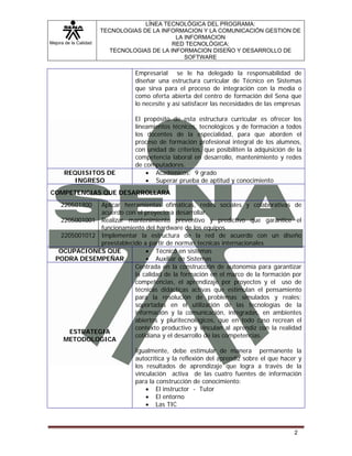 Mejora de la Calidad
LÍNEA TECNOLÓGICA DEL PROGRAMA:
TECNOLOGIAS DE LA INFORMACION Y LA COMUNICACIÓN GESTION DE
LA INFORMACION
RED TECNOLÓGICA:
TECNOLOGIAS DE LA INFORMACION DISEÑO Y DESARROLLO DE
SOFTWARE
2
Empresarial se le ha delegado la responsabilidad de
diseñar una estructura curricular de Técnico en Sistemas
que sirva para el proceso de integración con la media o
como oferta abierta del centro de formación del Sena que
lo necesite y así satisfacer las necesidades de las empresas
El propósito de esta estructura curricular es ofrecer los
lineamientos técnicos, tecnológicos y de formación a todos
los docentes de la especialidad, para que aborden el
proceso de formación profesional integral de los alumnos,
con unidad de criterios, que posibiliten la adquisición de la
competencia laboral en desarrollo, mantenimiento y redes
de computadores.
REQUISITOS DE
INGRESO
• Académicos: 9 grado
• Superar prueba de aptitud y conocimiento
COMPETENCIAS QUE DESARROLLARA
220501900
2205001001
2205001012
Aplicar herramientas ofimáticas, redes sociales y colaborativas de
acuerdo con el proyecto a desarrollar.
Realizar mantenimiento preventivo y predictivo que garantice el
funcionamiento del hardware de los equipos
Implementar la estructura de la red de acuerdo con un diseño
preestablecido a partir de normas tecnicas internacionales
OCUPACIONES QUE
PODRA DESEMPEÑAR
• Técnico en sistemas
• Auxiliar de Sistemas
ESTRATEGIA
METODOLOGICA
Centrada en la construcción de autonomía para garantizar
la calidad de la formación en el marco de la formación por
competencias, el aprendizaje por proyectos y el uso de
técnicas didácticas activas que estimulan el pensamiento
para la resolución de problemas simulados y reales;
soportadas en el utilización de las tecnologías de la
información y la comunicación, integradas, en ambientes
abiertos y pluritecnológicos, que en todo caso recrean el
contexto productivo y vinculan al aprendiz con la realidad
cotidiana y el desarrollo de las competencias.
Igualmente, debe estimular de manera permanente la
autocrítica y la reflexión del aprendiz sobre el que hacer y
los resultados de aprendizaje que logra a través de la
vinculación activa de las cuatro fuentes de información
para la construcción de conocimiento:
• El instructor - Tutor
• El entorno
• Las TIC
 