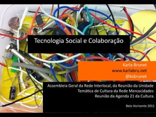 Tecnologia Social e Colaboraçao
                   s
                                          Karla Brunet
                                      www.karlabru.net
                                           @ksbrunet
    Assembleia Geral da Rede Interlocal, da Reuniao da Unidade
                    Tematca de Cultura da Rede Mercocidades
                              Reuniao da Agenda 21 da Cultura.

                                              Belo Horizonte 2011
 
